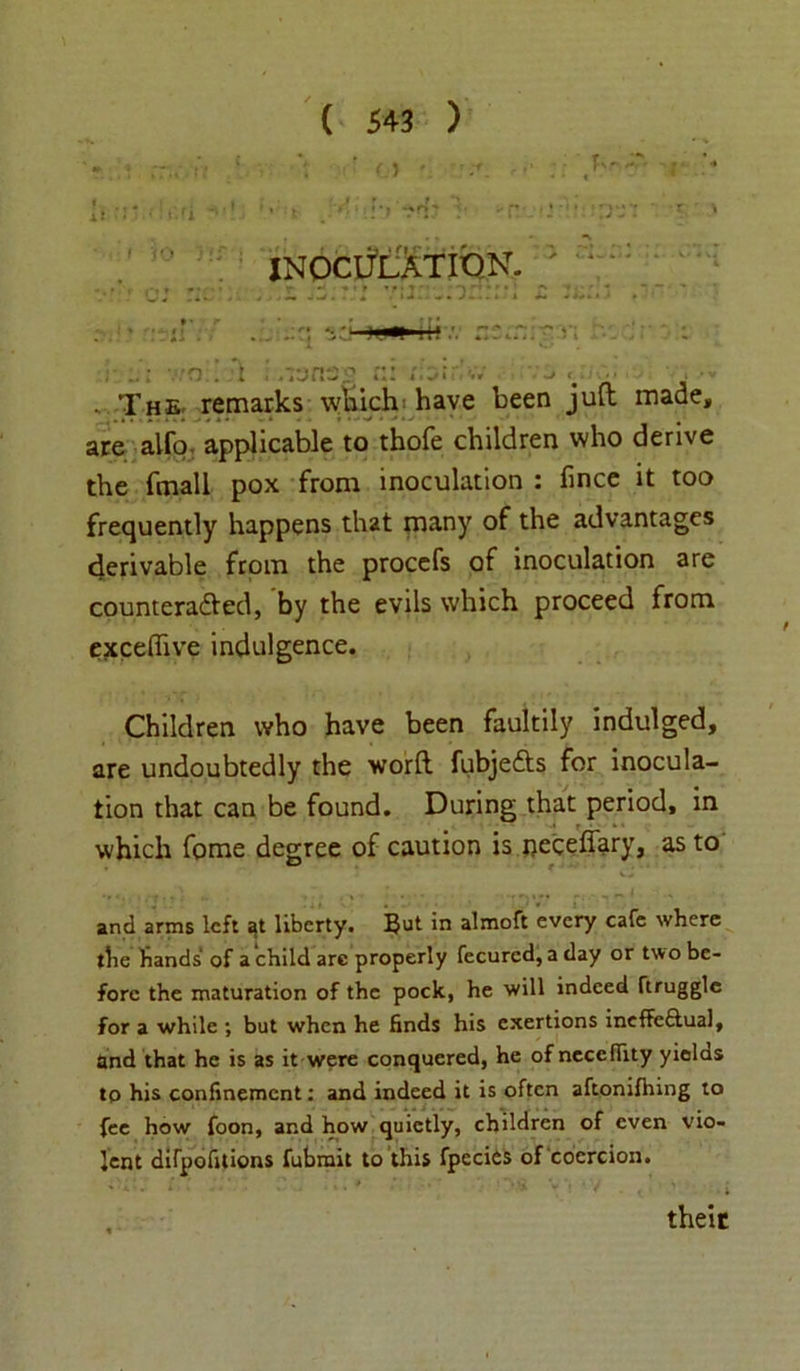 Xt INOCULATION. . : it . The. remarks which have been juft made, are alfo applicable to thofe children who derive the fmall pox from inoculation : fince it too frequently happens that many of the advantages derivable from the proccfs of inoculation are counteracted, by the evils which proceed from exceffive indulgence. Children who have been faultily indulged, are undoubtedly the worft fubjedts for inocula- tion that can be found. During that period, in which fome degree of caution is neceffary, as to and arms left liberty. But in almoft every cafe where the hands of a child arc properly fecurcd, a day or two be- fore the maturation of the pock, he will indeed ftrugglc for a while ; but when he finds his exertions ineffcftual, and that he is as it were conquered, he of necefiity yields to his confinement: and indeed it is often aftonifhing to fee how foon, and how quietly, children of even vio- lent difpofuions fubmit to this fpecits of coercion. their