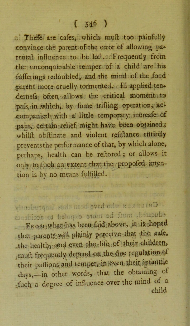 C 516 ) Thefe. arc cafes, .which mud too painfully convince the parent of the error of allowing pa* rental influence to be loft.:. Frequently from the unconquerable temper of a child are his fiiffeiings redoubled, and the mind of the fond parent mote cruelly tormented. Ill applied ten* dernefs often, allows the critical moment to :pafs,:ia .which* by fome trifling operation, ac- .companied’ with a little temporary: increafe of pairt, certain relief might have been obtained i whilft obftinate and violent refiftance entirely prevents the performance of that, by which alone, perhaps, health can be reftored; or allows it only tofuch an extent that the propofed inten- tion is by no means fulfilled. that parents,wrili plainly peficeiye that the eate, .the health-, .and even the.-dife. pf thejr children* muft frequently depend.Phfhedue ;egulation of their pafiions and temper, in .evert their infantile daysin other words, that the obtaining of jfucly a degree of influence over the mind of a ; .... : avnd o : ■£ <.] bo!- ■; 'j norn sc: : i u j child