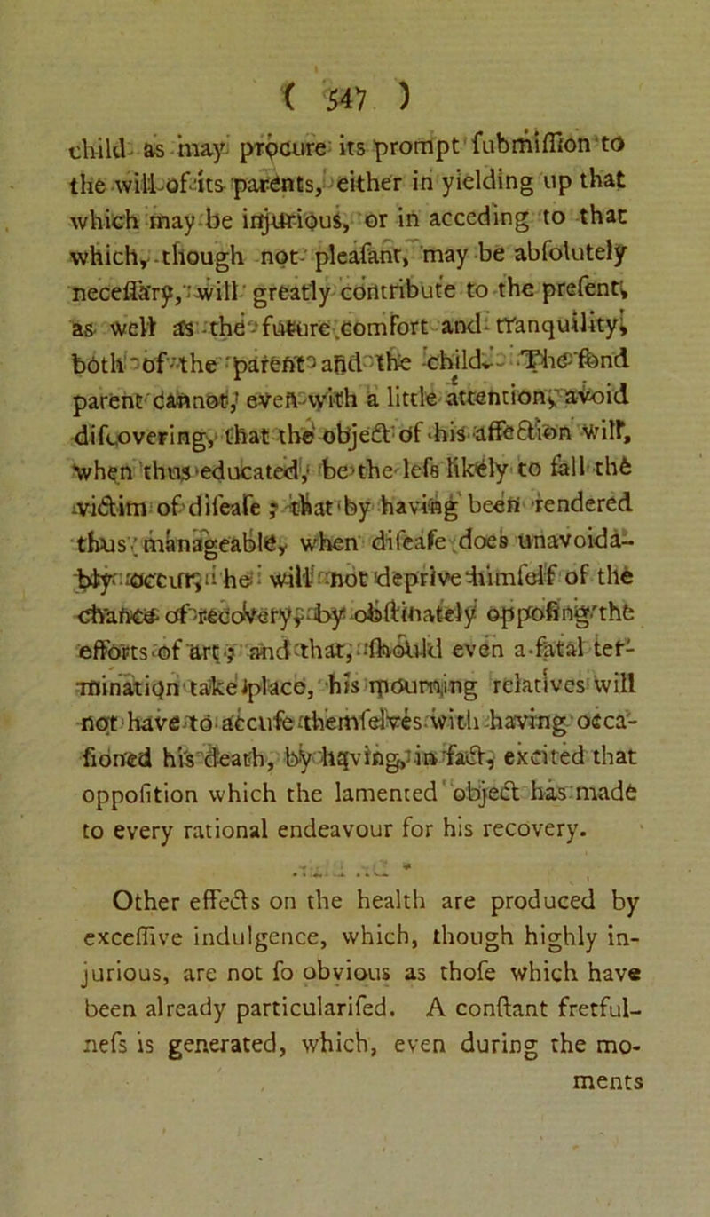 child- as may procure its prompt fubmiflion to the wiltofdts parents, either in yielding up that which may be injurious, or in acceding to that which,-though not- pleafant, may be abfolutely neceflary, 'will greatly contribute to the prefent; as- well as -the future comfort and tranquility; b6th‘0f-the parent3aftdthe chikL'- ThC'fond parent cannot,’ eVeft-vyifh a little attention* avoid difcovering,' that the obj e£f df - h isaffection V/ilf, when thus'educated,’ be ubedefs likely to fall the ivi&im of dileafe ? that'by having been rendered thus; manageable* when dileafe does unavoida- btf ^ccur*ii he.? will-'mot deprivediimfclf of the chance- ofvec oVe ry * ;-by ob ft in at el y oppofmg'thfe efforts-of art. •; and ’that, ufhoUld even a-fatal ter- mination takeiplaco, his rnoum,mg relativeswill not have-^o accufo-'themfelVes.with having oeca- fiorved his death, by h^vingpinfacl, excited that oppofition which the lamented ' object has made to every rational endeavour for his recovery. ■* Other effe&s on the health are produced by excefiive indulgence, which, though highly in- jurious, are not fo obvious as thofe which have been already particularifed. A conftant fretful- nefs is generated, which, even during the mo- ments