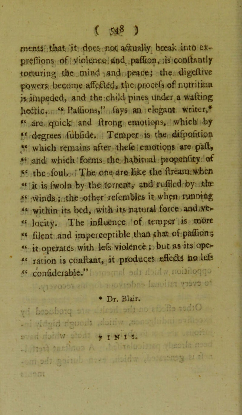 ( 5*S ) ments that it does not a&ually break into ex~ preflions of Violence, and. paflion, ;is conftantly torturing the mind .and peace; the digeftive powers become affeftedj the proccfs of nutrition is impeded, and the child pines Under a wafting Jiedtic. Paffions,” fays an elegant writer* are quick and ftropg emotions, which by ** degrees fubfide. Temper is the difpoftfion *.« which remains after tliefe emotions are paft* “ ahd which forms the habitual propenficy of y the foul. .,’The ofie are like the ftrearn when u it is fwoln by the torrent,,- and ruffled by the a* Winds; the .other refembles it whpn running “ within its bed, with its natural force and.vfe* *c locity. The influence of temper is more filent and imperceptible than that of paflicin ; “ it operates with lefs violence ; but as its ope- ration is conftant, it produces efledta bo left “ confiderabie.” • < ,!V. ’ ' < ' . 13 1 * v * Dr. Blair. IIHIS