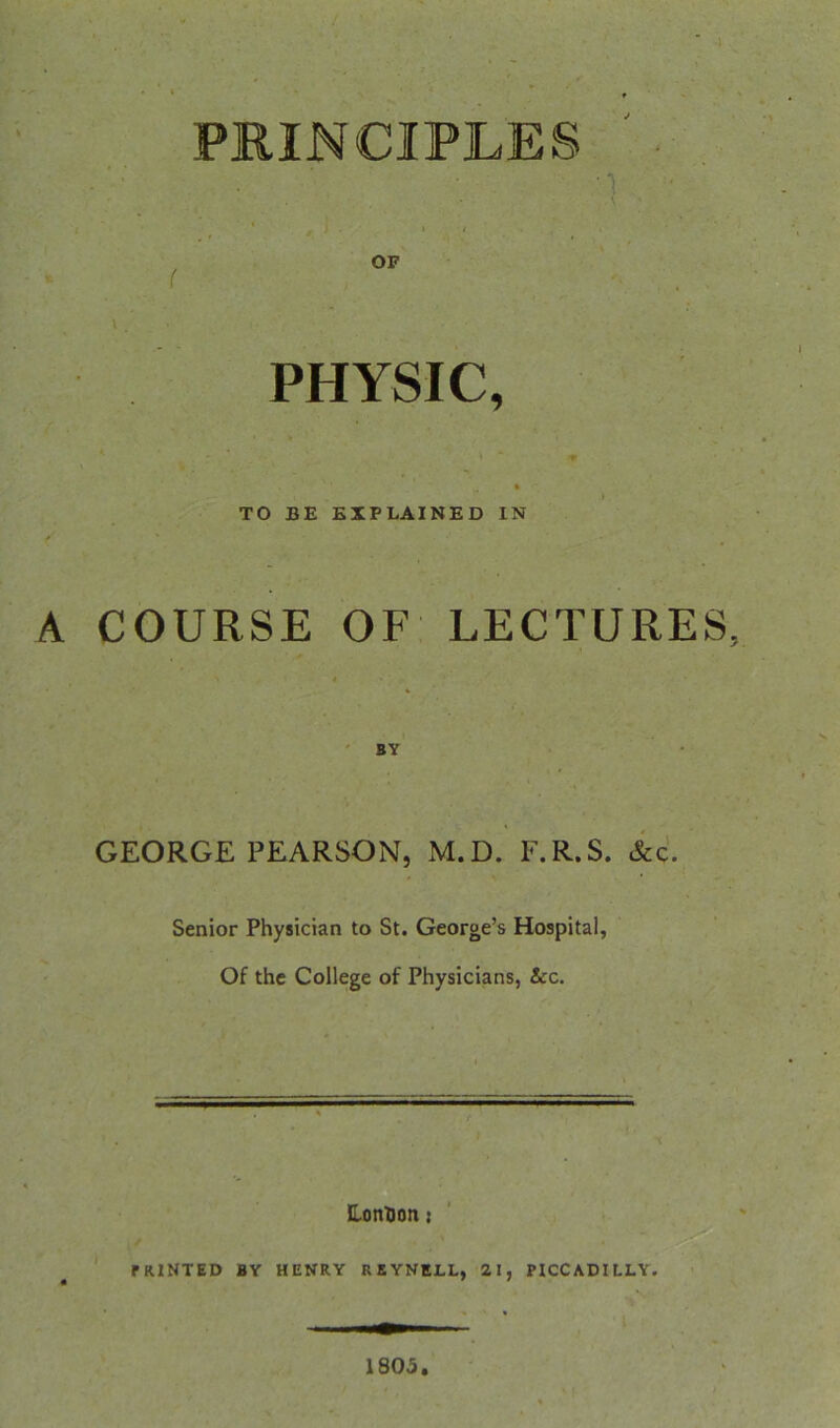 PRINCIPLES ' . ’1 * I ( . \ . PHYSIC, V ‘ TO BE EXPLAINED IN A COURSE OF LECTURES GEORGE PEARSON, M.D. E.R.S. &c. Senior Physician to St. George’s Hospital, Of the College of Physicians, &c. ILonDon: PRINTED BY HENRY RKYNELL, 21, PICCADILLY. 1805