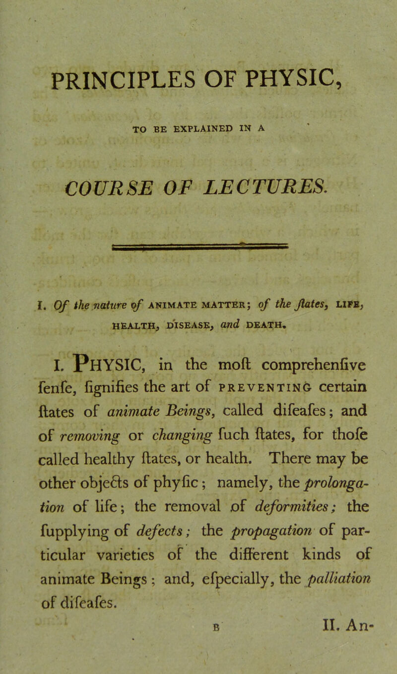 PRINCIPLES OF PHYSIC, TO BE EXPLAINED IN A COURSE OF LECTURES. I. Of the nature of animate matter; of the JlateSj life, HEALTH^ DISEASE, and DEATH. \ I. Physic, in the moft comprehenfive fenfe, fignifies the art of preventing certain ftates of animate Beings^ called difeafes; and of removing or changing fuch ftates, for thofe called healthy ftates, or health. There may be other objefts of phyfic; namely, the prolonga- tion of life; the removal of deformities; the fupplying of defects; the propagation par- ticular varieties of the different kinds of animate Beings ; and, efpecially, the palliation of difeafes.