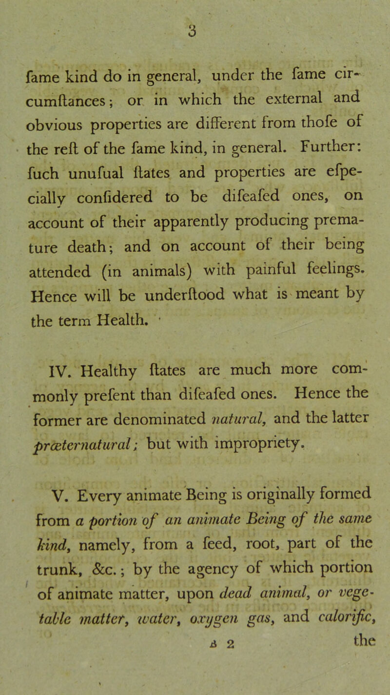 fame kind do in general, under the fame cir« cumftances; or in which the external and obvious properties are different from thofe of • the reft of the fame kind, in general. Further: fuch unufual ftates and properties are efpe- cially confidered to be difeafed ones, on account of their apparently producing prema- ture death; and on account of their being attended (in animals) with painful feelings. Hence will be underftood what is'meant by the term Health. • IV. Healthy ftates are much more com- monly prefent than difeafed ones. Hence the former are denominated natural, and the latter prceternatural; but with impropriety, V. Every animate Being is originally formed from a portion of an animate Being of the same hind, namely, from a feed, root, part of the trunk, &c.; by the agency of which portion of animate matter, upon dead animal, or vege- ) table matter, water, oxygen gas, and calorific, iJ 2