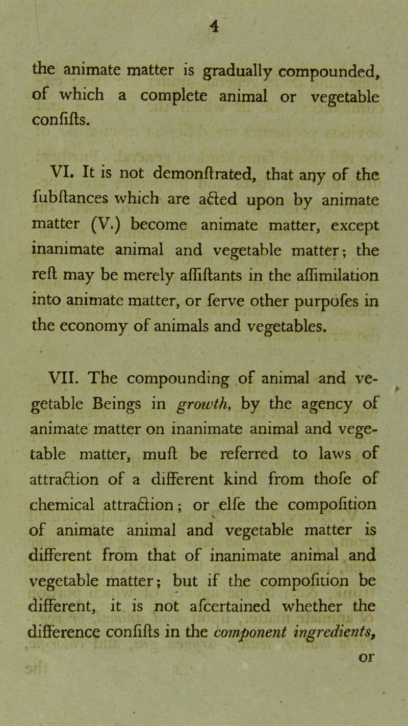 the animate matter is gradually compounded, of which a complete animal or vegetable confifls. VI. It is not demonflrated, that any of the fubflances which are a6led upon by animate matter (V.) become animate matter, except inanimate animal and vegetable matter; the reft may be merely afliftants in the aflimilation into animate matter, or ferve other purpofes in the economy of animals and vegetables. VII. The compounding of animal and ve- getable Beings in growth^ by the agency of animate matter on inanimate animal and vege- table matter, muft be referred to laws of attraftion of a different kind from thofe of chemical attra6lion; or elfe the compofition of animate animal and vegetable matter is different from that of inanimate animal and vegetable matter; but if the compofition be different, it is not afcertained whether the difference confifts in the component ingredients. or