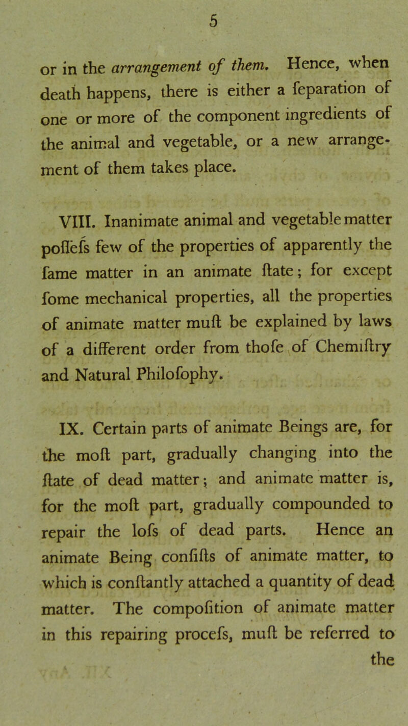 or in the arrangement of them. Hence, when death happens, there is either a reparation of one or more of the component ingredients of the animal and vegetable, or a new arrange- ment of them takes place. VIII. Inanimate animal and vegetable matter polfefs few of the properties of apparently the fame matter in an animate ftate; for except fome mechanical properties, all the properties of animate matter muft be explained by laws of a different order from thofe of Chemiflry and Natural Philofophy. IX. Certain parts of animate Beings are, for the moft part, gradually changing into the ftate of dead matter; and animate matter is, for the moft part, gradually compounded to repair the lofs of dead parts. Hence an animate Being confifts of animate matter, to which is conftantly attached a quantity of dead matter. The compofition of animate matter in this repairing procefs, muft be referred to