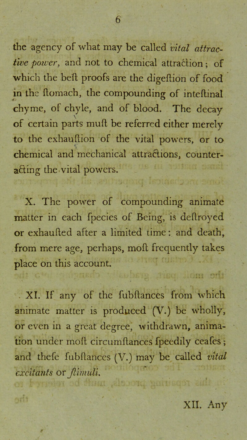 the agency of what may be called vital attrac- tive poivcr, and not to chemical attraction; of which the bell proofs are the digeftion of food in the ftomach, the compounding of inteftinal chyme, of chyle, and of blood. The decay of certain parts muft be referred either merely to the exhauflion of the vital powers, or to chemical and mechanical attractions, counter- acting the.vital powers. X. The power of compounding animate matter in each fpecies of Being, is deflroyed or exhaufted after a limited time: and death, from mere age, perhaps, mofl frequently takes place on this account. . XI. If any of the fubftances from which animate matter is produced (V.) be wholly, or even in a great degree,’ withdrawn, anima- tion under mofl; circumftances fpeedily ceafes; and thefe fubflances (V.) may be called vital excitants or Jlimull,