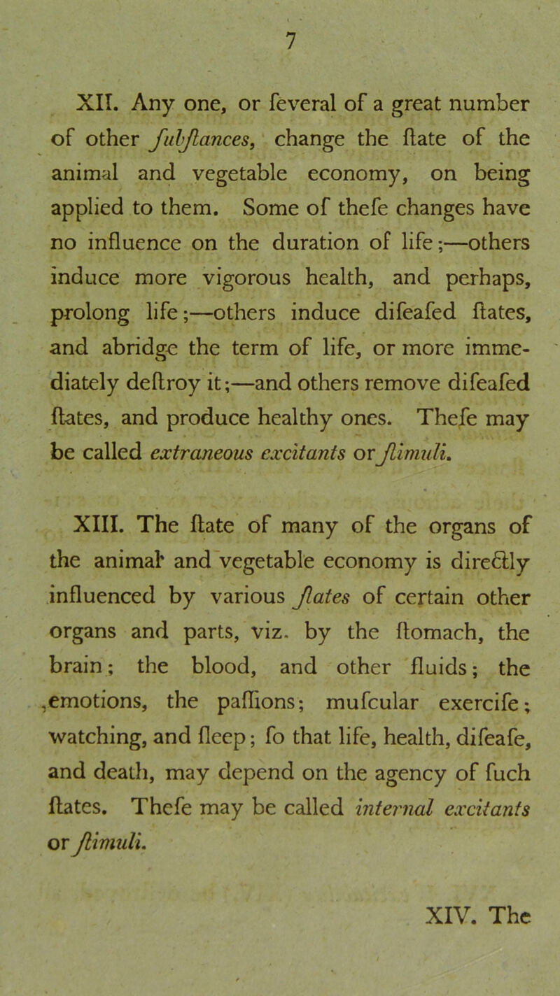 XII. Any one, or feveral of a great number of other JalJlanceSt ‘ change the hate of the animal and vegetable economy, on being applied to them. Some of thefe changes have no influence on the duration of life;—others induce more vigorous health, and perhaps, prolong life;—others induce difeafed ftates, and abridge the term of life, or more imme- diately deflroy it;—and others remove difeafed ftates, and produce healthy ones. Thefe may be called extraneous excitants or JlimulL XIII. The ftate of many of the organs of the animal' and'vegetable economy is direflly influenced by various Jlates of certain other organs and parts, viz. by the ftomach, the brain; the blood, and other fluids; the ,emotions, the paflions; mufcular exercife; watching, and fleep; fo that life, health, difeafe, and death, may depend on the agency of fuch ftates. Thefe may be called internal excitants or Jlimuli.