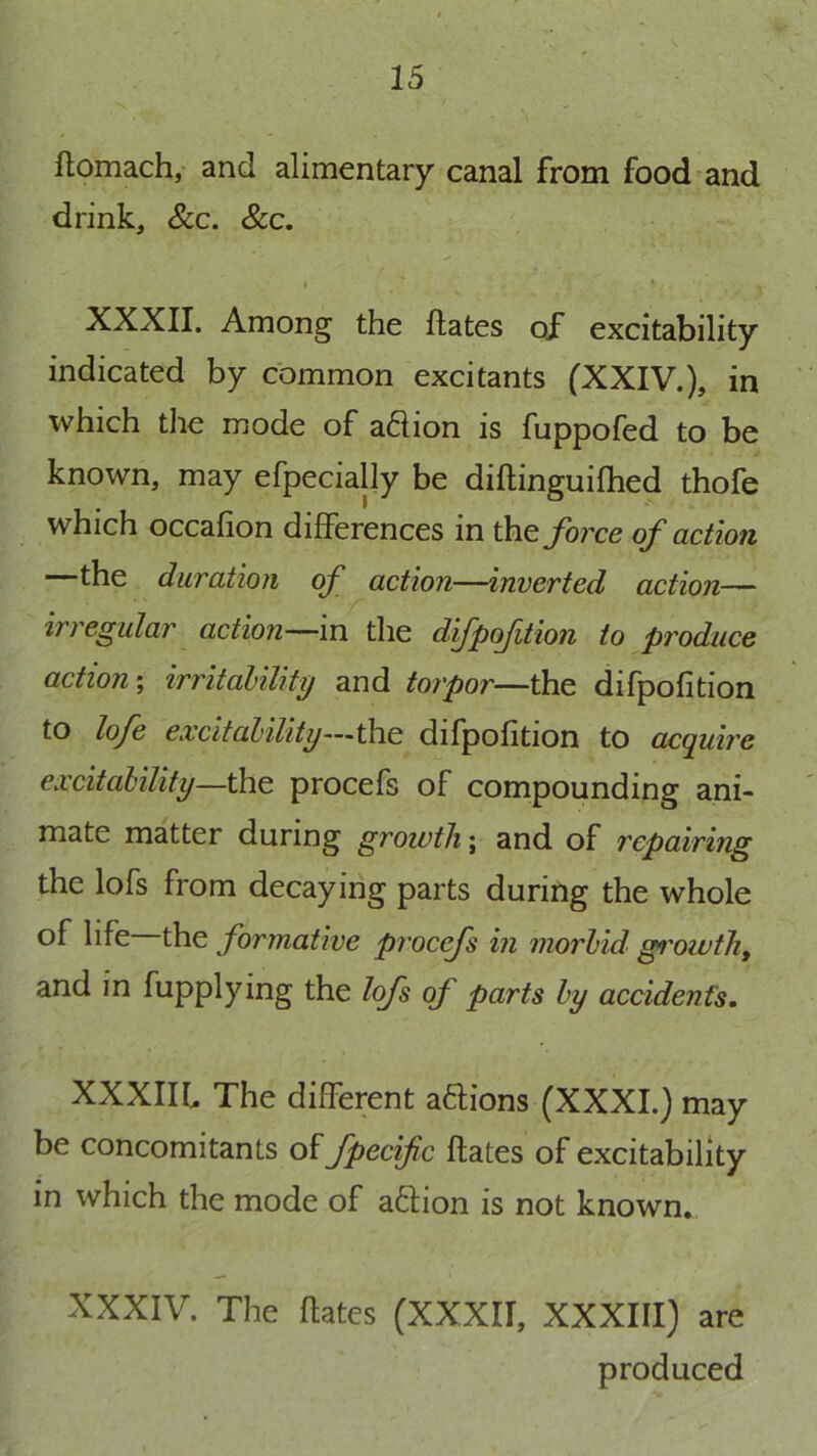 ftomach, and alimentary canal from food and drink, &c. &c. I * XXXII. Among the Hates of excitability indicated by common excitants fXXIV.), in which tlie mode of a61ion is fuppofed to be known, may efpecially be diftinguifhed thofe which occafion differences in force of action the duration of action—inverted action— irregular action—in the dfpofition to produce action \ irritability and torpor—the difpofition to lofe excitability—the difpofition to acquire excitability—the procefs of compounding ani- mate matter during growth; and of repairing the lofs from decaying parts during the whole of life the formative procefs in morbid gi'owth^ and in fupplying the lofs of parts by accident’s. XXXIIh The different adions (XXXI.) may be concomitants of fpecifc Hates of excitability in which the mode of aftion is not known. XXXIV. The Hates (XXXII, XXXIII) are produced