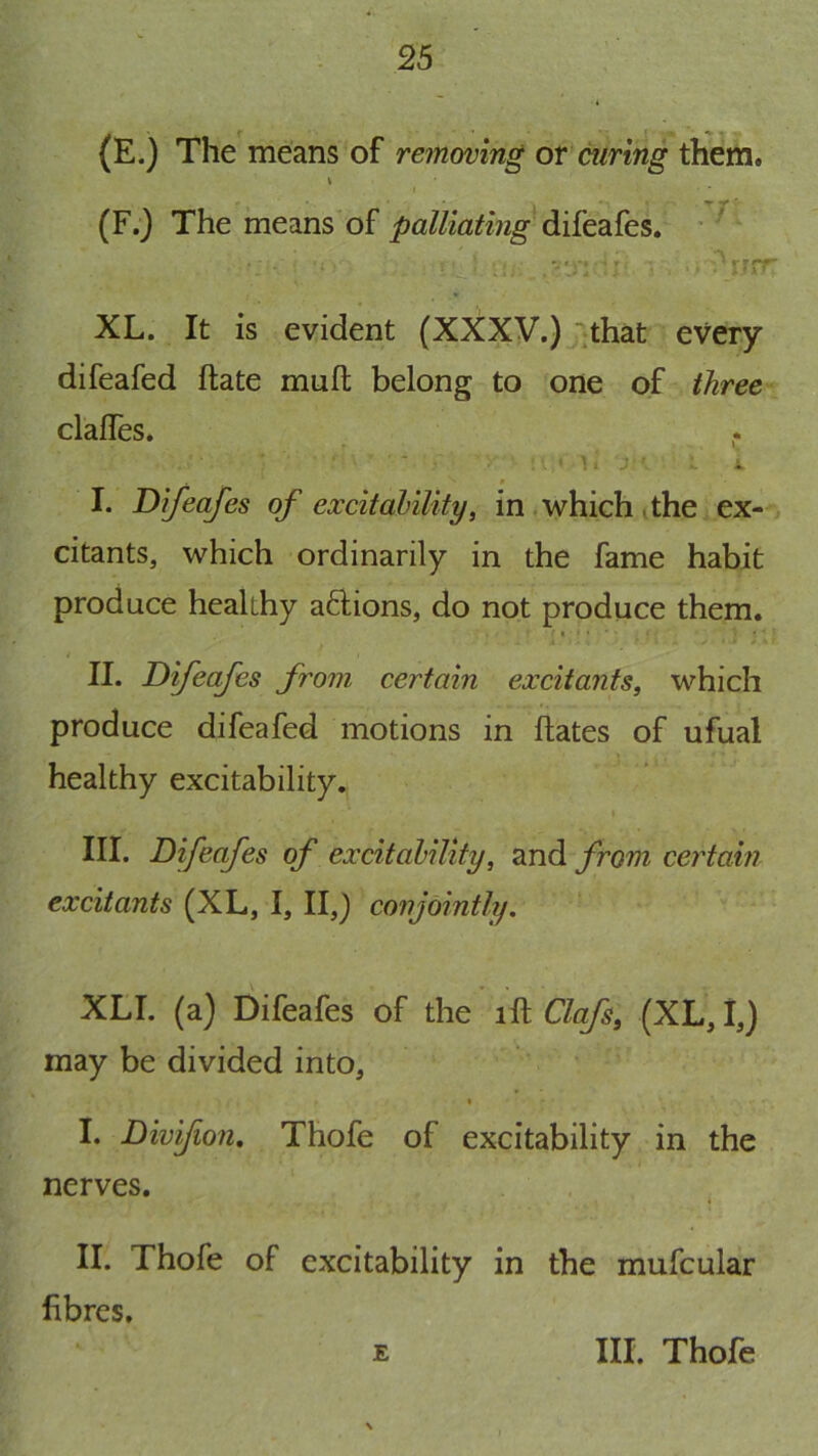 (E.) The means of removing or curing them. I I (F.) The means'of palliating ^ -•n ‘ '\\^y?VTr XL. It is evident (XXXV.) ■'.that every difeafed ftate muft belong to one of three clalTes. * I. Difeafes of excitahility, in .which tthe ex- citants, which ordinarily in the fame habit produce healthy afUons, do not produce them. « • • ■ II. Difeafes from certain excitants, which produce difeafed motions in Hates of ufual healthy excitability., I III. Difeafes of excitahility, and from certain excitants (XL, I, II,) conjointly. XLI. (a) Difeafes of the ill Clafs, (XL, I,) may be divided into, I I. Divifion. Thofe of excitability in the nerves. . II. Thofe of excitability in the mufcular fibres. E III. Thofe