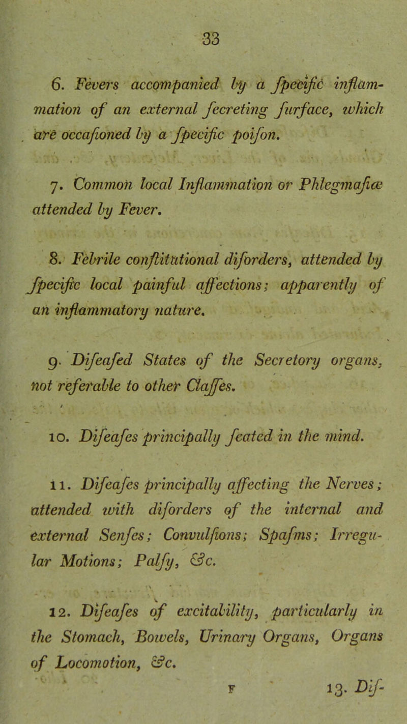 6. Fevers accompanied hy a fpecijic infiam- mation of an external fecreting furface, luhich are occafioned hy a 'fpecific poifon. .■ ' v . ’ 7. Common local Inflammation or Phlegmafice attended hy Fever, 8. Febrile conflitutional diforders, attended hy Jpecific local painful affections; apparently of an inflammatory nature, 9. Difeafed States of the Secretory organs, not referable to other Clajfes, 10. Difeafes principally featcd in the mind. 11. Difeafes principally affecting the Nerves; attended with diforders of the internal and external Senfes; Convulfions; Spafms; Irregu- lar Motions; Palfy, &c. \ * 12. Difeafes of excitability, particularly in the Stomach, Boivels, Urinary Organs, Organs of Locomotion, &c, *V- i F 13- Vif-