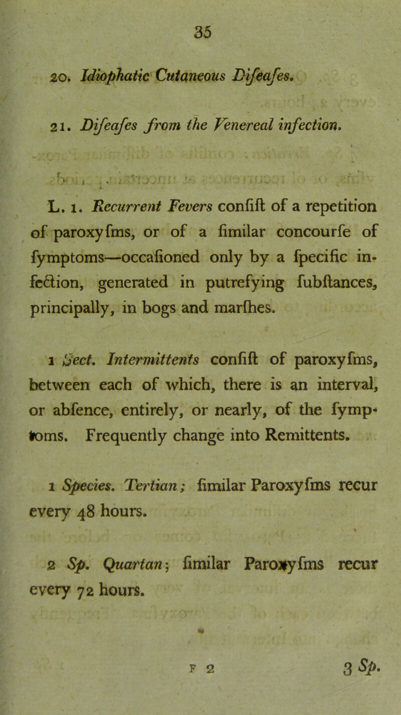 20. Idiaphatic Cutaneous Difeafes. T » f 21. Difeafes from the Venereal infection. I 4. A L. 1. Recurrent Fevers confift of a repetition of paroxyfms, or of a limilar concourfe of fymptoms—occafioned only by a fpecific in- fcdion, generated in putrefying fubftances, principally, in bogs and marlhes. 1 Sect. Intermittents confift of paroxyfms, between each of which, there is an interval, or abfence, entirely, or nearly, of the fymp- toms. Frequently change into Remittents. 1 Species. Tertian; limilar Paroxyfms recur every 48 hours. « 2 Sp. Quartan', limilar Parojiyfms recur every 72 hours. zSp. F 2