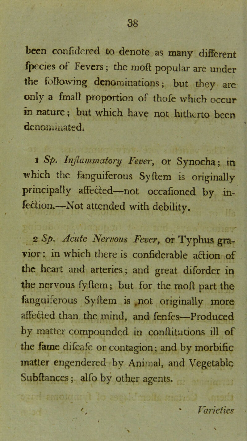 been confidered to denote as many different fpecies of Fevers; the moft popular are under the following denominations; but they are only a fmall proportion of thofe which occur in nature; but which have not hitlicrto been denominatedi 1 Sp. hijlammafory Fever, or Synocha; in which the fanguiferous Syftem is originally principally aflFe6led—not occafioned by in- fection.—Not attended with debility. 2 Sp, Acute Nervous Fever, or Typhus gra- vior: in which there is confiderable aftion of the heart and arteries; and great diforder in the nervous fyftem; but for the moft part the fanguiferous Syftem is ,not originally more affeCted than the mind, and fenfes—Produced by matter compounded in conftitutions ill of the fame difeafe or contagion; and by morbific matter engendered by Animal, and Vegetable Siibftanccs; alfo by other agents. Varieties