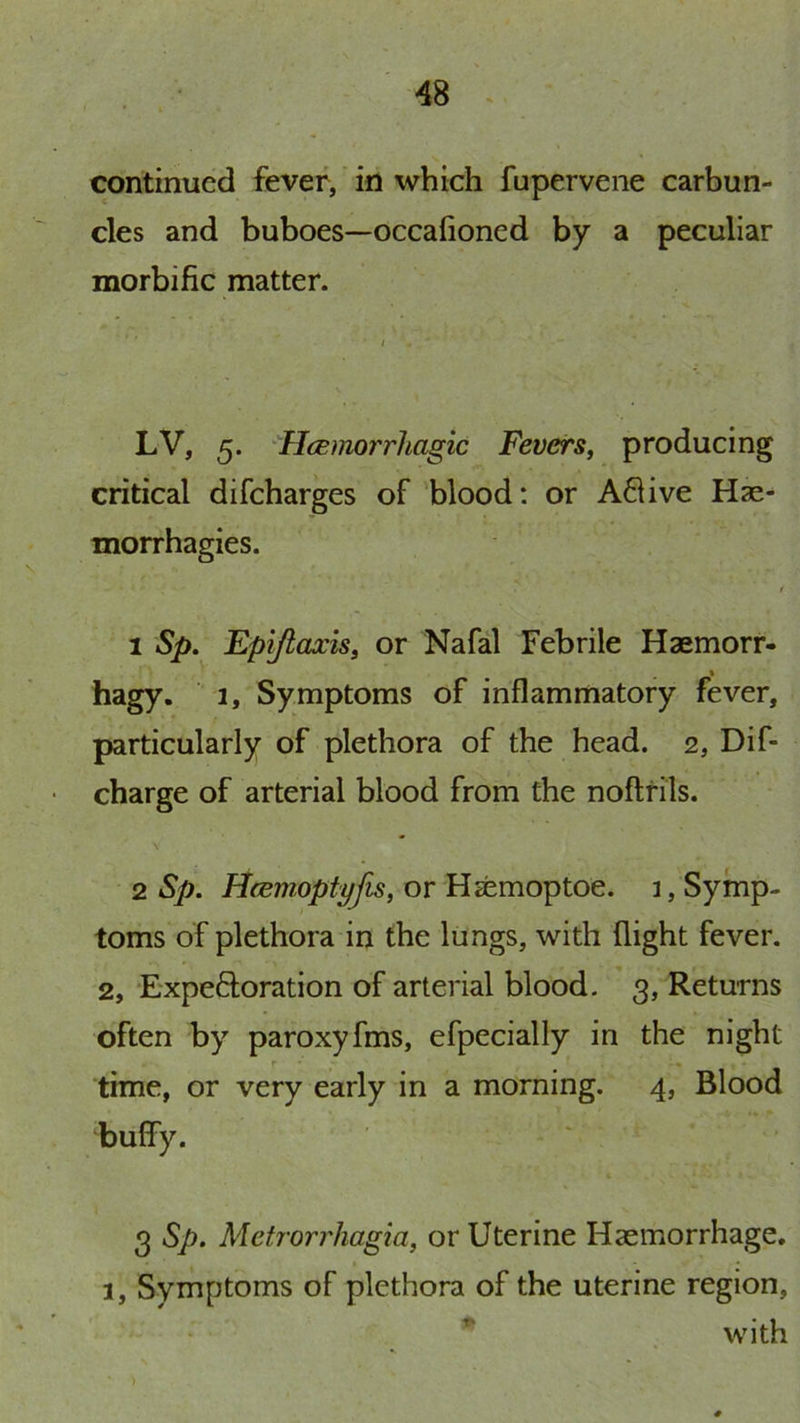 continued fever, in which fupervene carbun- cles and buboes—occafioned by a peculiar morbific matter. LV, 5. Hcemorrhagic Fevers, producing critical difeharges of blood: or A8ive Hse- morrhagies. 1 Sp, Epijtaxis, or Nafal Febrile Haemorr- hagy. 1, Symptoms of inflammatory fever, particularly of plethora of the head. 2, Dif- charge of arterial blood from the noftfils. 2 Sp. Hcemoptyfis, or Hsemoptoe. 1, Symp- toms of plethora in the lungs, with flight fever. 2, Expeftoration of arterial blood. 3, Returns often by paroxyfms, efpecially in the night r ■» time, or very early in a morning. 4, Blood bulfy. 3 Sp. Metrorrhagia, or Uterine Haemorrhage. 1, Symptoms of plethora of the uterine region, * with )
