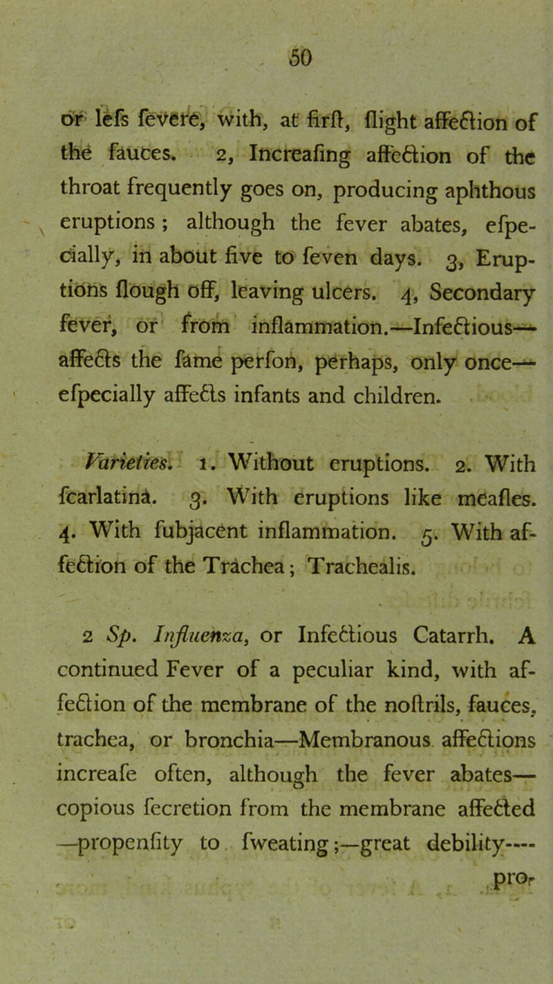 or left fe^ere- with, at firft, flight affeftion of the fauces. 2, Increafing affeftion of the throat frequently goes on, producing aphthous ^ eruptions; although the fever abates, efpe- dally, in about five to feven days. 3, Erup- tions flough off, leaving ulcers. 4, Secondary fever, or' from inflammation.—Infeflious—^ affefts the fame perfoh, perhaps, only once-— efpecially affe6is infants and children. . Varieties, 1. Without eruptions. 2. With fcarlatina. 3. With eruptions like meafles. 4. With fubjacent inflammation. 5. With af- feftion of the Trachea; Trachealis. 2 Sp. Influenza, or Infe6lious Catarrh. A continued Fever of a peculiar kind, with af- fedion of the membrane of the noftrils, fauces, trachea, or bronchia—Membranous affe6lions increafe often, although the fever abates— copious fecretion from the membrane affedfed —propenfity to. fweatinggreat debility—