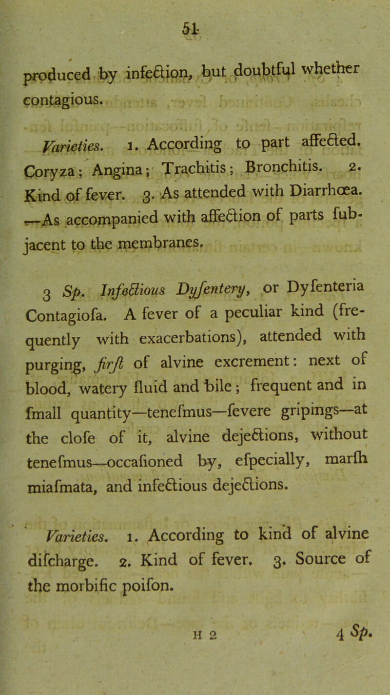 produced by infeaipii, but {Joublfpl whether contagious. , ^ ;I ' • ' • I * •*. Varieties, i. According to part afFefted. Coryza; Angina; Trachitis; Bronchitis. 2. Kind of fever. 3. As attended with Diarrhoea, t?—As accompanied with affection of parts fub- jacent to the membranes. 3 Sp. InfeElious Dyfentery, or Dyfenteria Contagiofa. A fever of a peculiar kind (fre- quently with exacerbations), attended with purging, Ji'f'Ji of alvine excrement \ next of blood, watery fluid and Bile; frequent and in fmall quantity—tenefmus—fevere gripings—at the clofe of it, alvine dejections, without tenefmus-—occafioned by, efpecially, marfli miafmata, and infeCtious dejeClions. Varieties. 1. According to kind of a.lvine difcharge. 2. Kind of fever. 3. Source of the morbific poifon. H 2 4