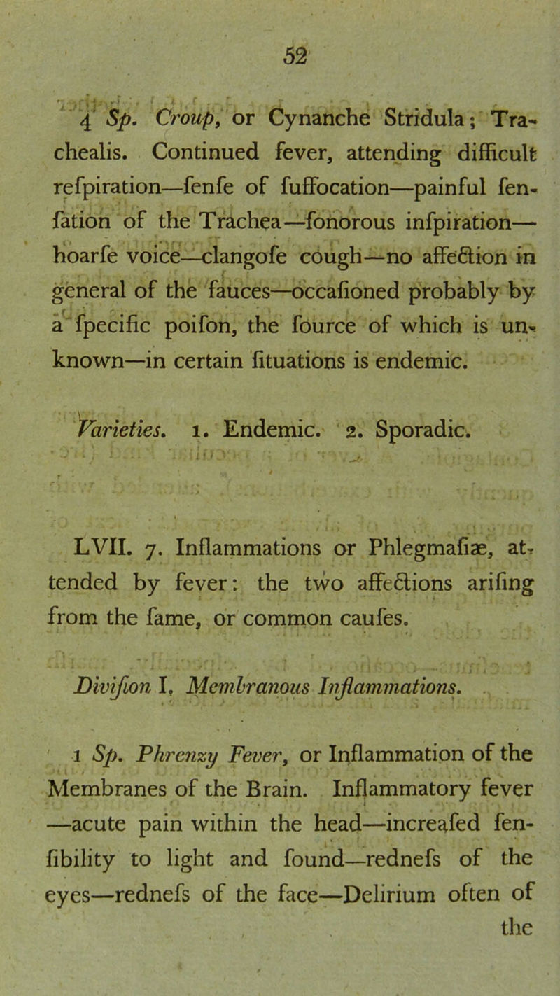 • j * I ■ ■ 4 Sp, Croup, or Cynanche Stridula; Tra- chealis. Continued fever, attending difficult refpiration—fenfe of fuffocation—painful fen- fation of the Trachea—fonorous infpiration— hoarfe voice—clangofe cough—no affeftion in general of the fauces—dccafioned probably by a fpecific poifon, the fource of which is un^* known—in certain iituations is endemic. Varieties, 1. Endemic. 2. Sporadic. LVII. 7. Inflammations or Phlegmafiae, at? tended by fever: the two affe6lions arifing from the fame, or common caufes. Divifion I, Membranous Inflammations, ' 1 Sp, Phrcnzy Fever, or Inflammation of the Membranes of the Brain. Inflammatory fever —acute pain within the head—increafed fen- fibility to light and found—rednefs of the eyes—rednefs of the face—Delirium often of the