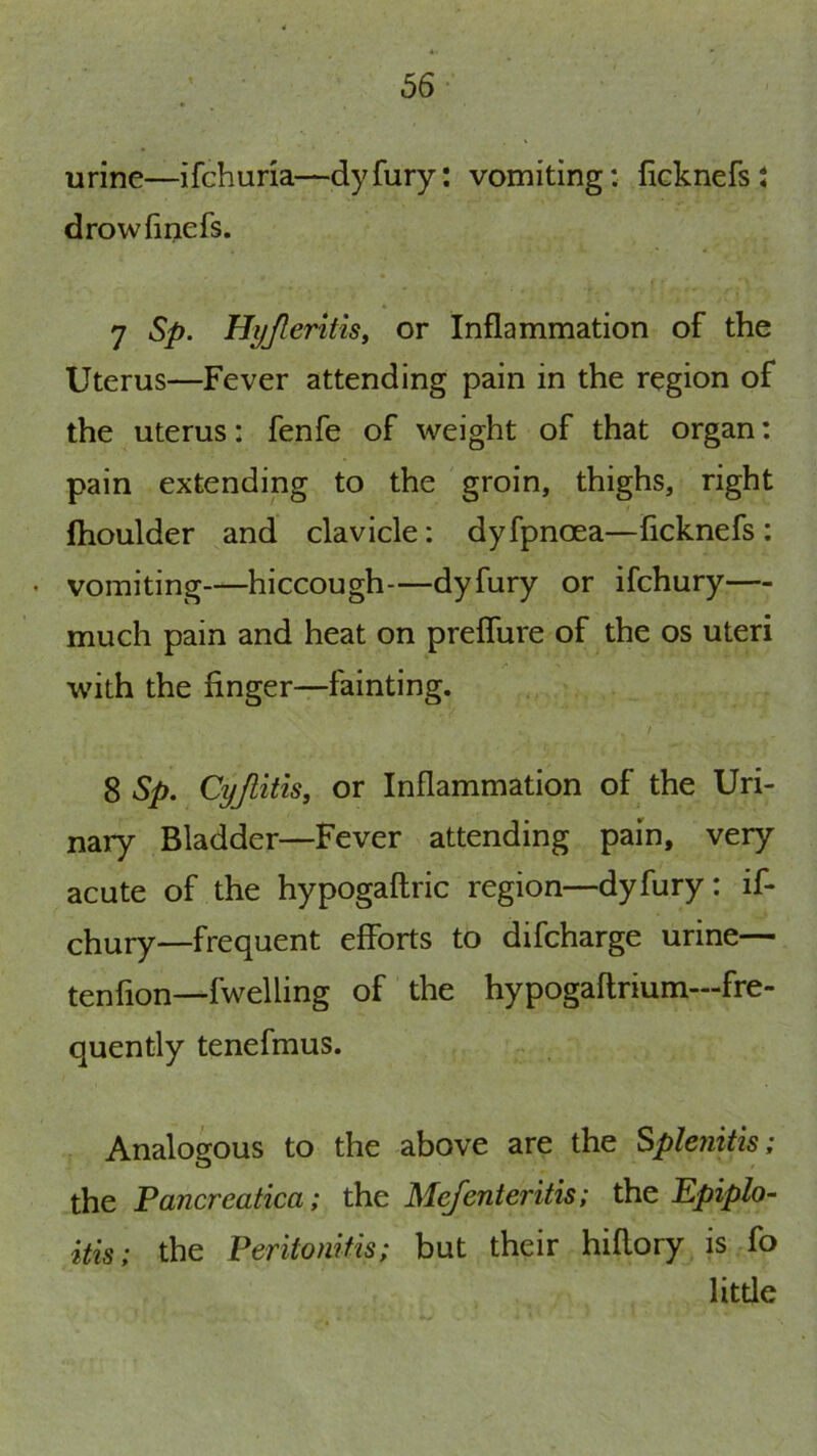 56- urine—ifchuria—dyfury; vomiting: ficknefst drowfinefs. 7 Sp. Hi/Jleritis, or Inflammation of the Uterus—Fever attending pain in the region of the uterus: fenfe of weight of that organ: pain extending to the groin, thighs, right fhoulder and clavicle: dyfpnoea—ficknefs : • vomiting—hiccough—dyfury or ifchury— much pain and heat on preflure of the os uteri with the finger—fainting. 8 Sp. Cyjlitis, or Inflammation of the Uri- nary Bladder—Fever attending pain, very acute of the hypogaftric region—dyfury: if- chury—frequent efforts to difcharge urine— tenfion—fwelling of the hypogaflrium—fre- quently tenefmus. Analogous to the above are the Splenitis; the Pancreatica; the Mefenteritis; the Epiplo- itis; the Peritonitis; but their hiflory is fo litde