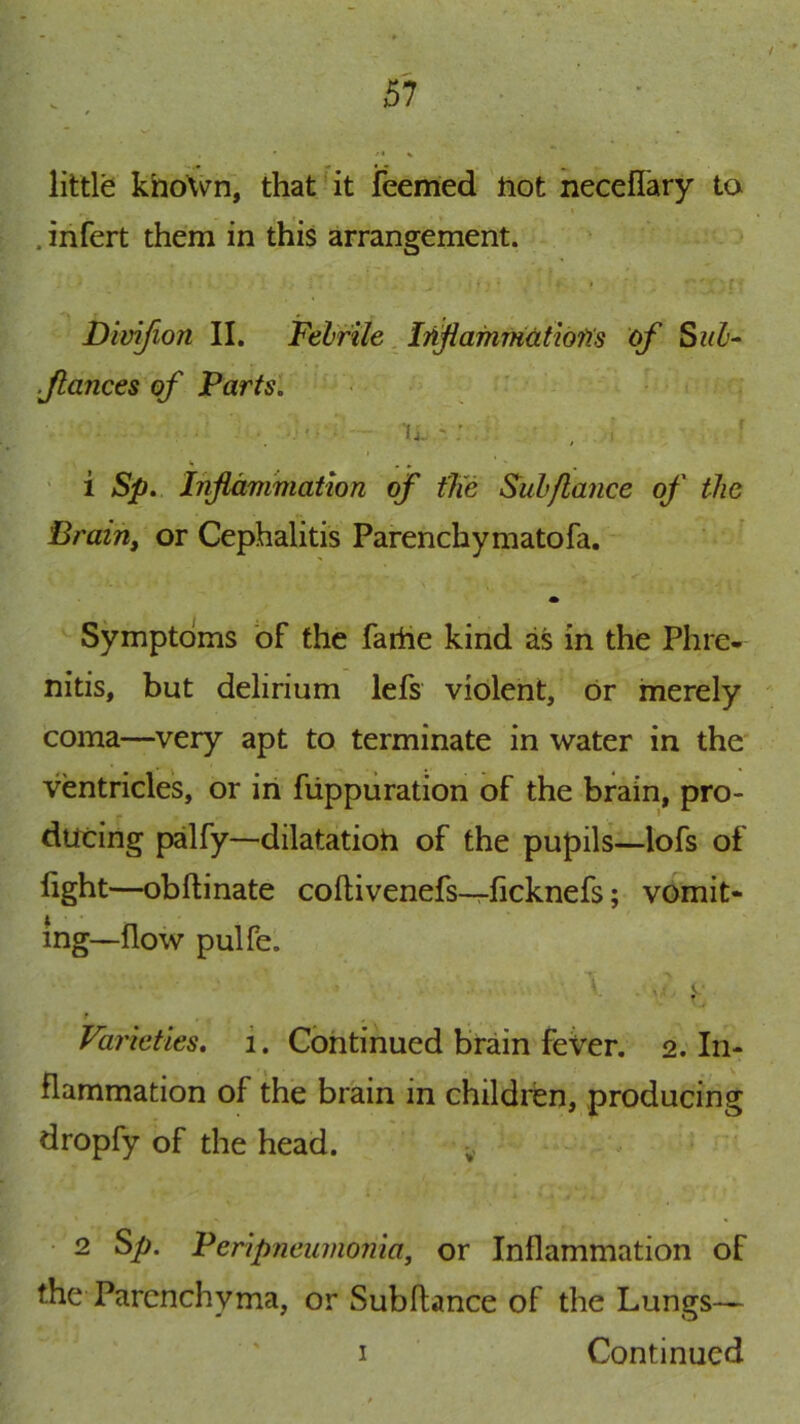 / 57 • . • ■ little khoxVn, that'it feemed tiot necelTary to . infert them in this arrangement. I Dimfion II. Felrile. In^afnmatiofis of Sul^ fiances of Parts. . - u.' ’ ‘‘ • • . ' i Sp. Inflammation of the Sub fiance of the Brain, or Cephalitis Parenchymatofa. Symptoms of the farhe kind as in the Phre- nitis, but delirium lefs violent, or merely coma—very apt to terminate in water in the ventricles, or in fiippuration of the brain, pro- ducing palfy—dilatatioh of the pupils—lofs of fight—obftinate coftivenefs—ficknefs; vomit- ing—flow pulfe. f Varieties, i. Continued brain fever. 2. In- flammation of the brain in children, producing dropfy of the head. • 2 ^p. Peripneumonia, or Inflammation of the Parenchyma, or Subfiance of the Lungs— I Continued
