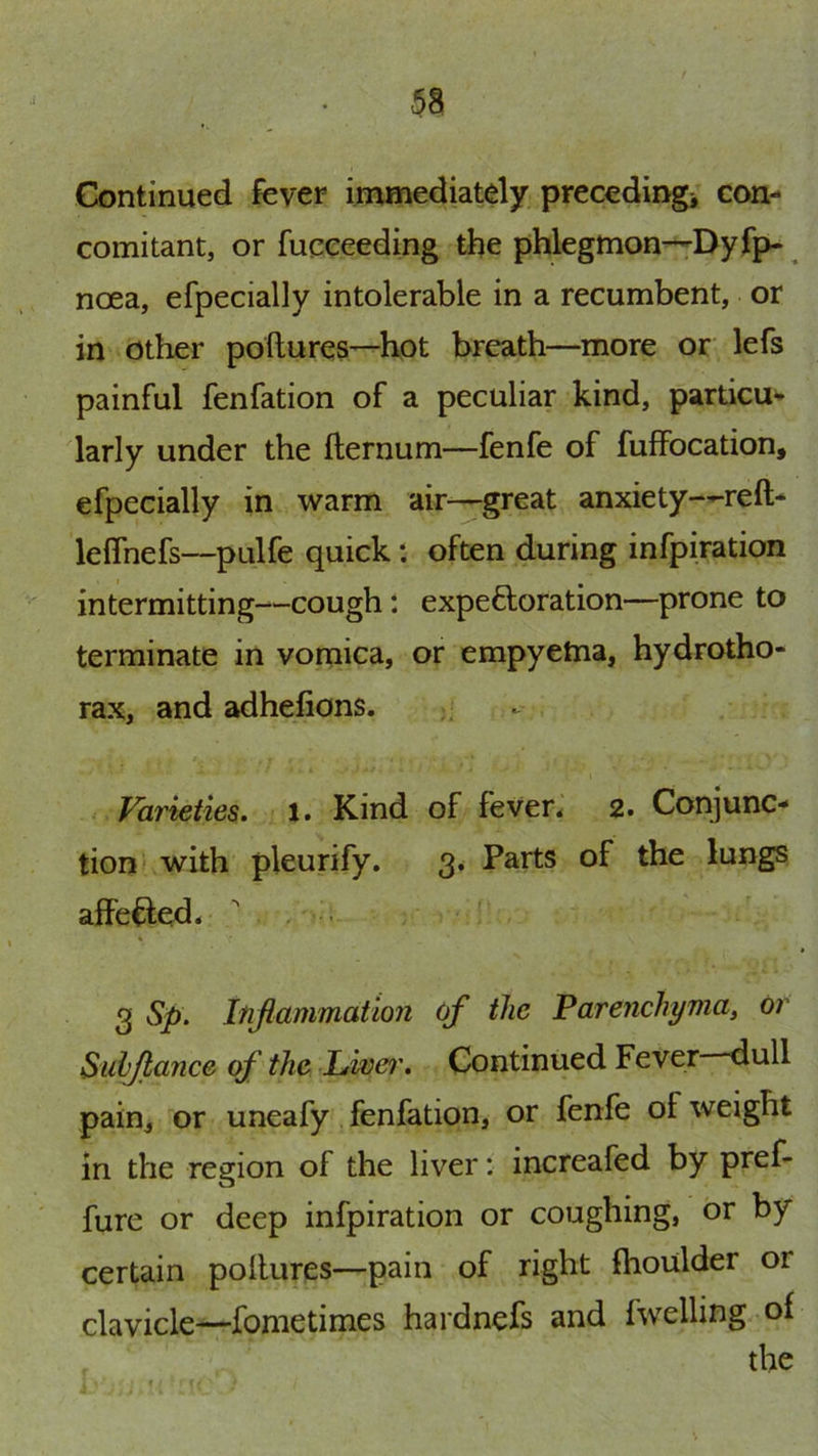 Continued fever immediatdy precedingi con- comitant, or fucceeding the phlegmon--'Dyfp- noea, efpecially intolerable in a recumbent, or in other poftures—hot breath—more or lefs painful fenfation of a peculiar kind, particu- larly under the fternum—fenfe of fuffocation, efpecially in warm air—great anxiety—reft- leflhefs—pulfe quick: often during infpiration intermitting—cough t expeftoration—prone to terminate in vomica, or empyetna, hydrotho- rax, and adhefions. Varieties. 1. Kind of feven 2. Conjunc- tion* with pleurify. 3. Parts of the lungs affeded. , . ' 3 Sp. Inflammation of the Parenchyma, or Suhjlance of the JLwer. Continued Fever dull pain, or uneafy fenfation, or fenfe of weight in the region of the liver: increafed by pref- fure or deep infpiration or coughing, or by certain poltures—pain of right fhoulder or clavicle—fometimes hardnefs and fwelling of the
