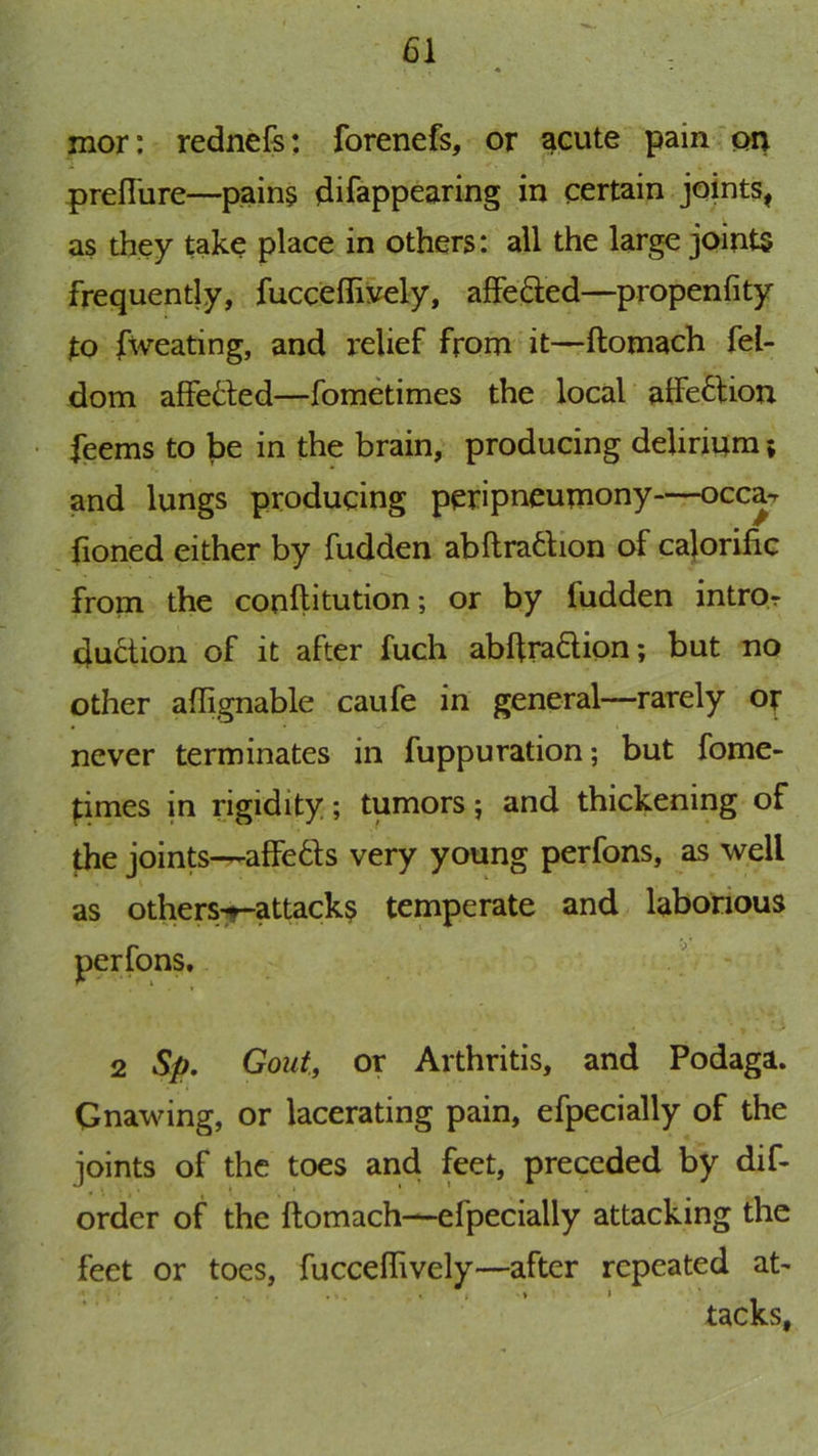 mor: rednefs: forenefs, or s^cute pain on prefiure—pain§ difappearing in certain joints, as they take place in others: all the large joints frequently, fucceffiyely, afFefted—propenfity to fweating, and relief from it—ftomach fel- dom affetled—fometimes the local alfeftion feems to be in the brain, producing delirium; and lungs producing peripneumony—occa-r fioned either by fudden abftra6bon of cajorific from the conftitution; or by fudden intror duction of it after fuch abftradion; but no other aflignable caufe in general—rarely o^ never terminates in fuppuration; but fome- times in rigidity; tumors; and thickening of the joints—affe6ls very young perfons, as well as others^attacks temperate and laborious 2 Sp, Gout., or Arthritis, and Podaga. Gnawing, or lacerating pain, efpecially of the joints of the toes and feet, preceded by dif- order of the ftomach—efpecially attacking the feet or toes, fucceflively—after repeated at- tacks.