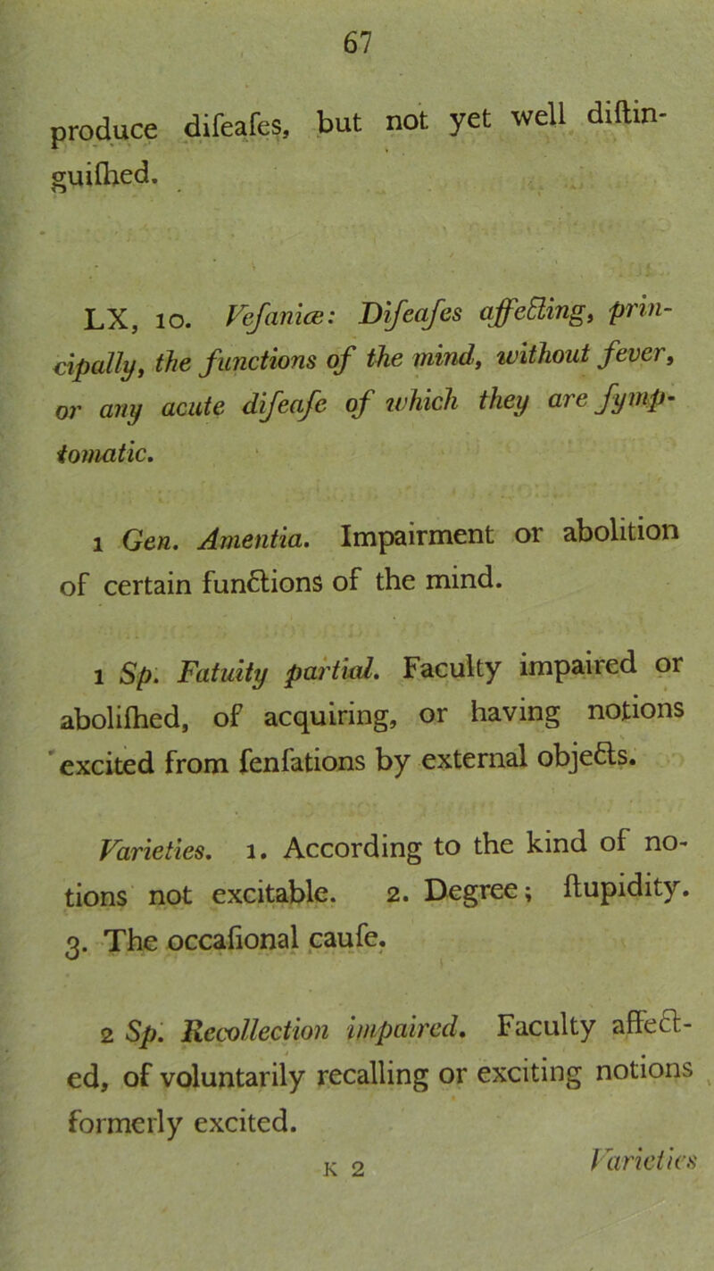 produce difeafe?, -but not yet well diftin guifhed. LX, lo. Vefanice: Bifcafes affcBing, prin- cipally, the functions of the mind, without fever, or any acute difeafe of tvhicli they are fymp- iomatic, 1 Gen. Amentia. Impairment or abolition of certain funflions of the mind. 1 Sp. Fatuity partied. Faculty impaired or abolilhed, of acquiring, or having notions * excited from fenfations by external objefts. Farieties. i. According to the kind of no- tions not excitable. 2. Degree; ftupidity. 3. The occafional caufe. 2 Sp: Recollection impaired. Faculty affeft- 4 ^ ed, of voluntarily recalling or exciting notions formerly excited. K 2