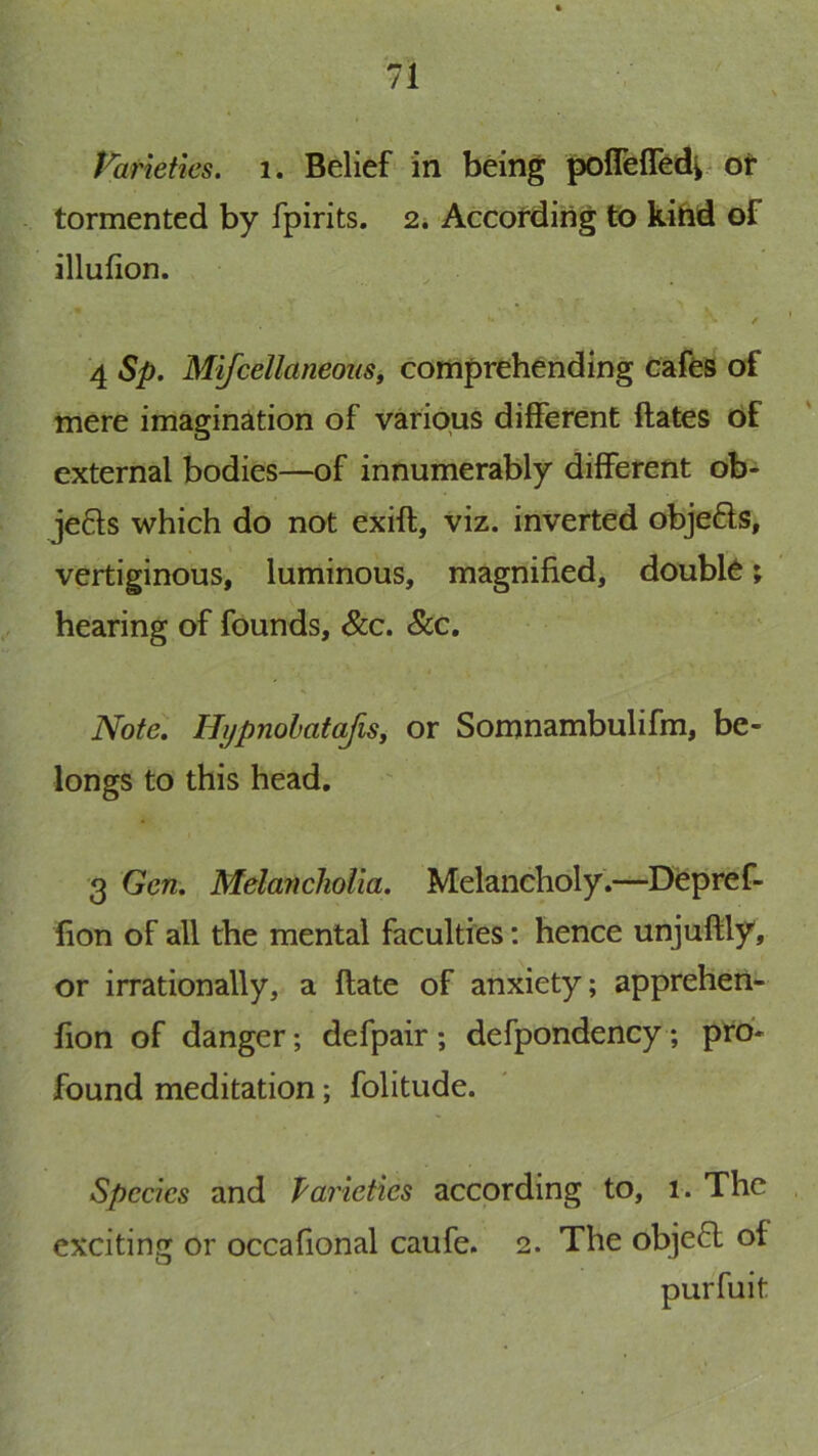 Varieties, i . Belief'in bdng pofleffed^# ot tormented by fpirits. 2, Accofding to kihd of illufion. , . 4 Sp. MifcellaneouSy comprehending cafes of mere imagination of various different ftates Of external bodies—of innumerably different ob- je6ls which do not exift, viz. inverted objefts, t vertiginous, luminous, magnified, double; hearing of founds, &c. &c. ' ^ Note, UijpnohataJis, or Somnambulifm, be- longs to this head. 3 Gen, Melancholia, Melancholy.—Depref- fion of all the mental faculties: hence unjuftly, or irrationally, a flate of anxiety; apprehen- fion of danger; defpair; defpondency ; pto- found meditation; folitude. Species and Varieties according to, i. The , exciting or occafional caufe. 2. The obje6l of purfuit