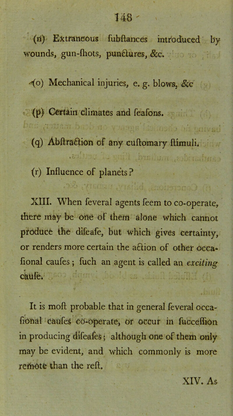 (il) ExtrAHeous fubftances intr'bduced' by wounds, gun-ftiots, pun£lures, &c. \ . .. '^o) Mechanical injuries, e. g. blows, &c «, (p) Cettiin climates and feafons. * * • (q) Abftra6lion of any cuftomary ftimuli* •S“ * ^ - * , c (r) Influence of planets ? . ' '■ XIII. When feveral agents feem to co-operate, there may be one of them alone which cannot I produce the difeafe, but which gives certainty, or renders more certain the aftion of other occa- fional caufes; fuch an agent is called an exciting ckufe.' ,  , ' I It is mofl: probable that in general feveral occa- ' - •, ■ * fiOfial caufei* co-operate, Of occur in fucceflion in producing dlfeafes 5 although one of them only may be evident, and which commonly is more reftiotfe than the reft. XIV. As