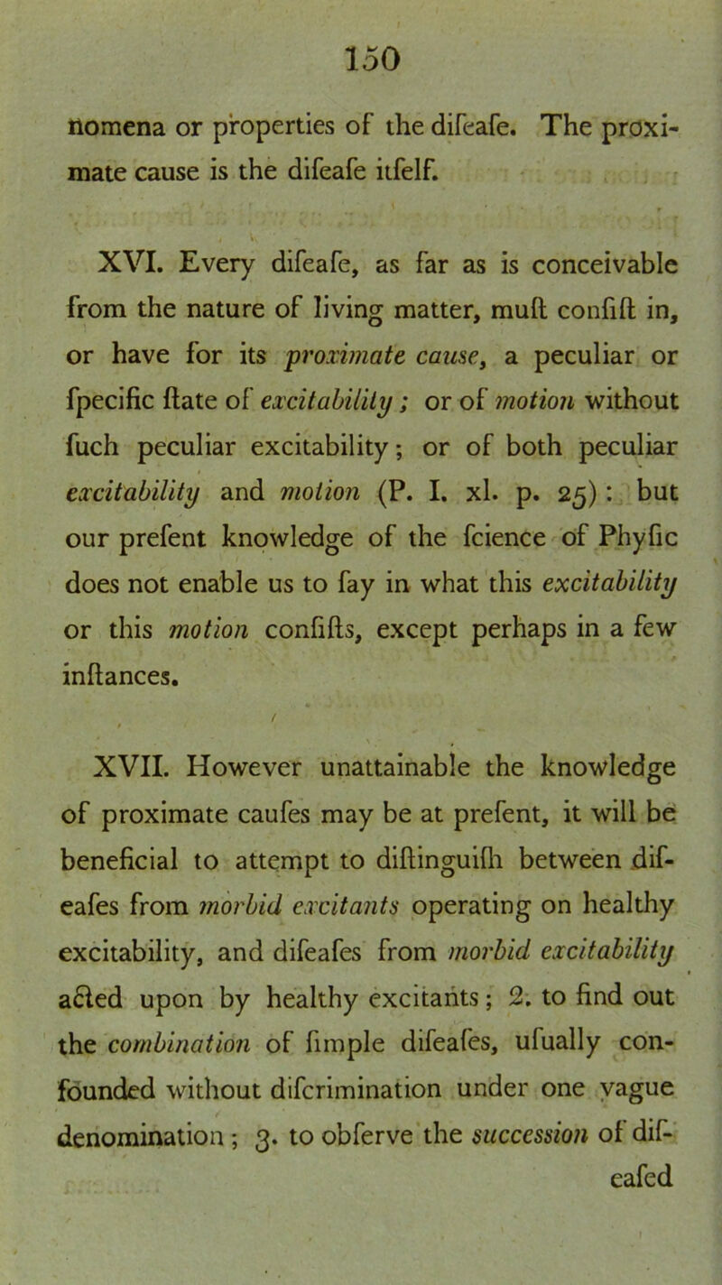 ilomena or properties of the difeafe. The proxi- mate cause is the difeafe itfelf. XVI. Every difeafe, as far as is conceivable from the nature of living matter, mull confilt in, or have for its proximate caii$e^ a peculiar or fpecific Hate of excitability; or of motion without fuch peculiar excitability; or of both peculiar excitability and motion (P. I. xl. p. 25): but our prefent knowledge of the fcience of Phyfic does not enable us to fay in what this excitability or this motion confifts, except perhaps in a few inllances, XVII. However unattainable the knowledge of proximate caufes may be at prefent, it will be: beneficial to attempt to dillinguilli between dif- eafes from morbid excitants operating on healthy excitability, and difeafes from morbid excitability a6led upon by healthy excitants; 2. to find out the combination of fimple difeafes, ufually con- founded without difcrimination under one vague denomination; 3. to obferve the succession of dif- eafed