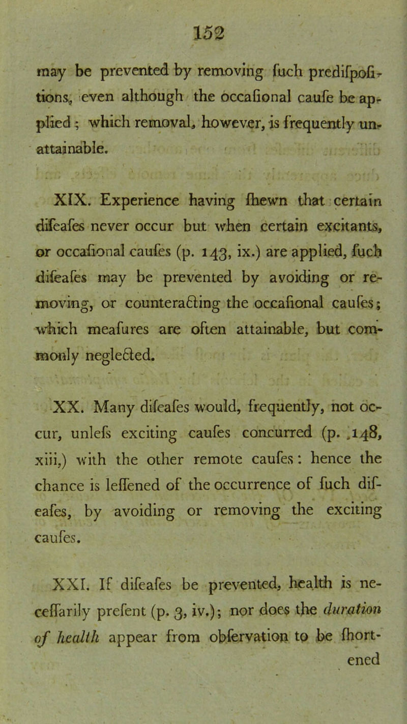 may be prevented by removing fuch prcdifpofir lions, ;even although/ the occafional caufe be ap- plied ; which removal, however, is frequently un- attainable. ' ■ XIX. Experience having Ihcwn that certain difeafes never occur but when certain excitants, or occafional caufes (p. 143, ix.) are applied, fucb difeafes may be prevented by avoiding or re- moving, or counterafting the occafional caufes; which meafures are often attainable, but com- monly negle6led. XX. Many difeafes would, frequently, hot oc- cur, unlefs exciting caufes concurred (p. ,148, xiii,) with the other remote caufes: hence the chance is leflened of the occurrence of fuch dif- eafes, by avoiding or removing the exciting caufes. XXI. If difeafes be prevented, health is ne- ceffarily prefent (p. 3, iv.); nor does the dumtion of health appear from obfervation to be fhort- ened
