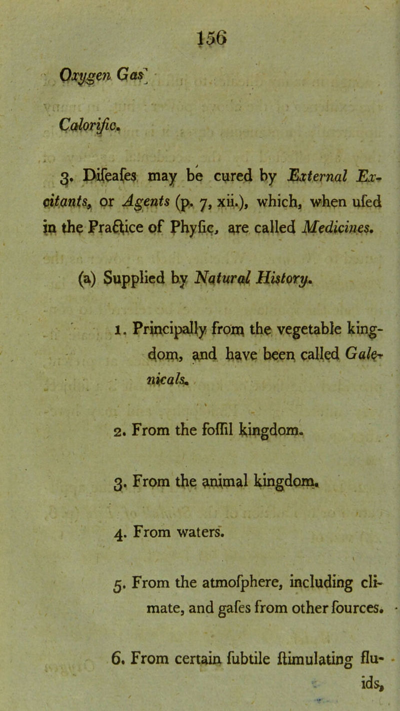 U6 ■' Oxygen Qas • V iT ■■ ‘ • Corlor^o^ Difeafes may be cured by External Ex-^ oitmts^ or Agents (p. 7, xu.), which, when ufed iu the Praftice of phyfie^ sue called Medicines. (a) Supplied by Nqtural Hktory. 1. Principally from the vegetable king- dom? jand have'been called nicals.. _ '« • % 2. From the foflil kingdom. 3. From the animal kmgdom, 4. From waters'. 5. From the atmofphere, including cli- mate, and gafes from other fources. 6. From certain fubtile ftimulating flu- ids.