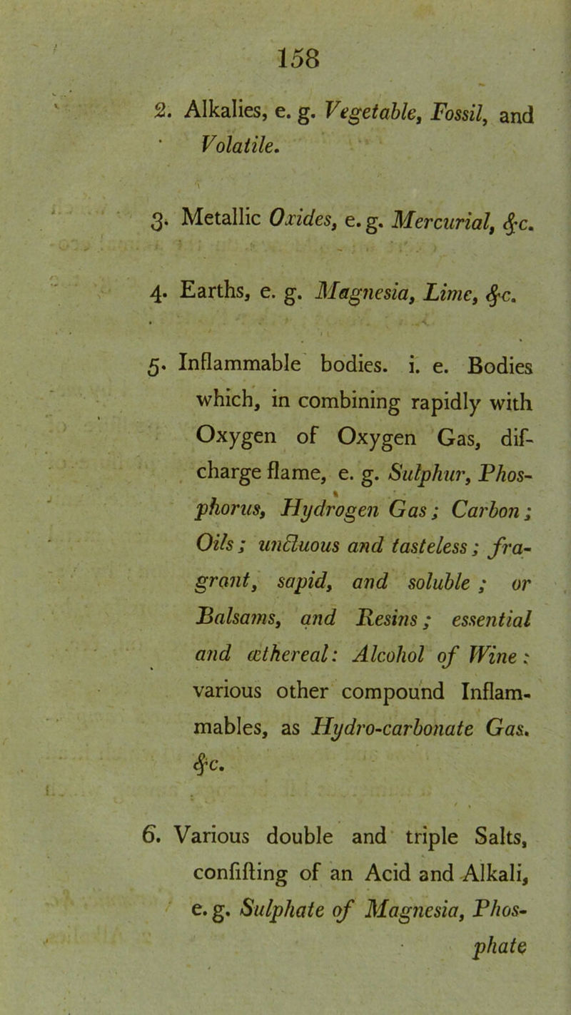 2. Alkalies, e. g. Vegetable, Fossil, and Volatile, \ 3* Metallic Oxides, e.g. Mercurial, ^c, 4. Earths, e. g. Mag7iesia, Lime, ^c. I i 5. Inflammable' bodies, i. e. Bodies which, in combining rapidly with Oxygen of Oxygen 'Gas, dif- , charge flame, e. g. Sulphur, Phos- % phoriis. Hydrogen Gas ; Carbon i Oils ; wiHuous and tasteless; fra- grant, sapid, and soluble ; or Palsams, and Resins; essential and (ethereal: Alcohol of Wine: various other compound Inflam- mables, as Hydro-carbonate Gas. ^c, / , 6. Various double and* triple Salts, confifting of an Acid and Alkali, e. g. Sulphate of Magnesia, Phos- phate