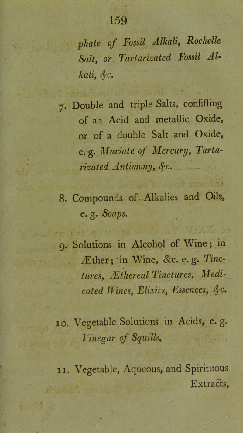phatB of Fossil A-lkalij Rochelle Salt, or Tartarizated Fossil Al- kali, 7. Double and triple Salts, confifting of an Acid and metallic Oxide, or of a double Salt and Oxide, e. g. Muriate of Mercury, Tarta- rizated Antimony, - 8. Compounds of > Alkalies and Oils, e. g. Soaps. 9. Solutions in Alcohol of Wine; in V ^ther;'in Wine, &c. e. g. Tinc- tures, Mthereal Tinctures, Medi- cated fVines, Elixirs, Essences, ^'C. 10. Vegetable Solutions in Acids, e. g. Vinegar of Squills^ , 11. Vegetable, Aqueous, and Spirituous Extra6ls,