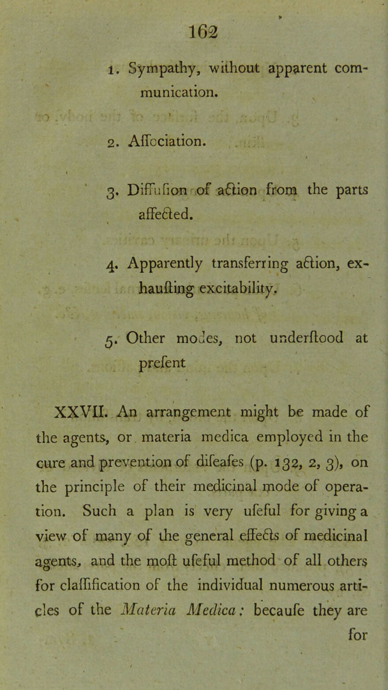 1. Sympathy, -without apparent com- munication. 2. Affcciation. t I 3. Diffufion of a6Hon from the parts aifefted. , { 4. Apparently transferring aflion, ex- haufting excitability. Other modes, not underftood at I prefent I XXVII. An arrangement might be made of the agents, or materia medica employed in the cure .and prevention of difeafes (p. 132, 2, 3), on the principle of their medicinal mode of opera- tion. Such a plan is very ufeful for giving a view of many of the general effe6ls of medicinal agents, and the moft ufeful method of all others for clalfification of the individual numerous arti- cles of the Materia Medica: becaufe they are for