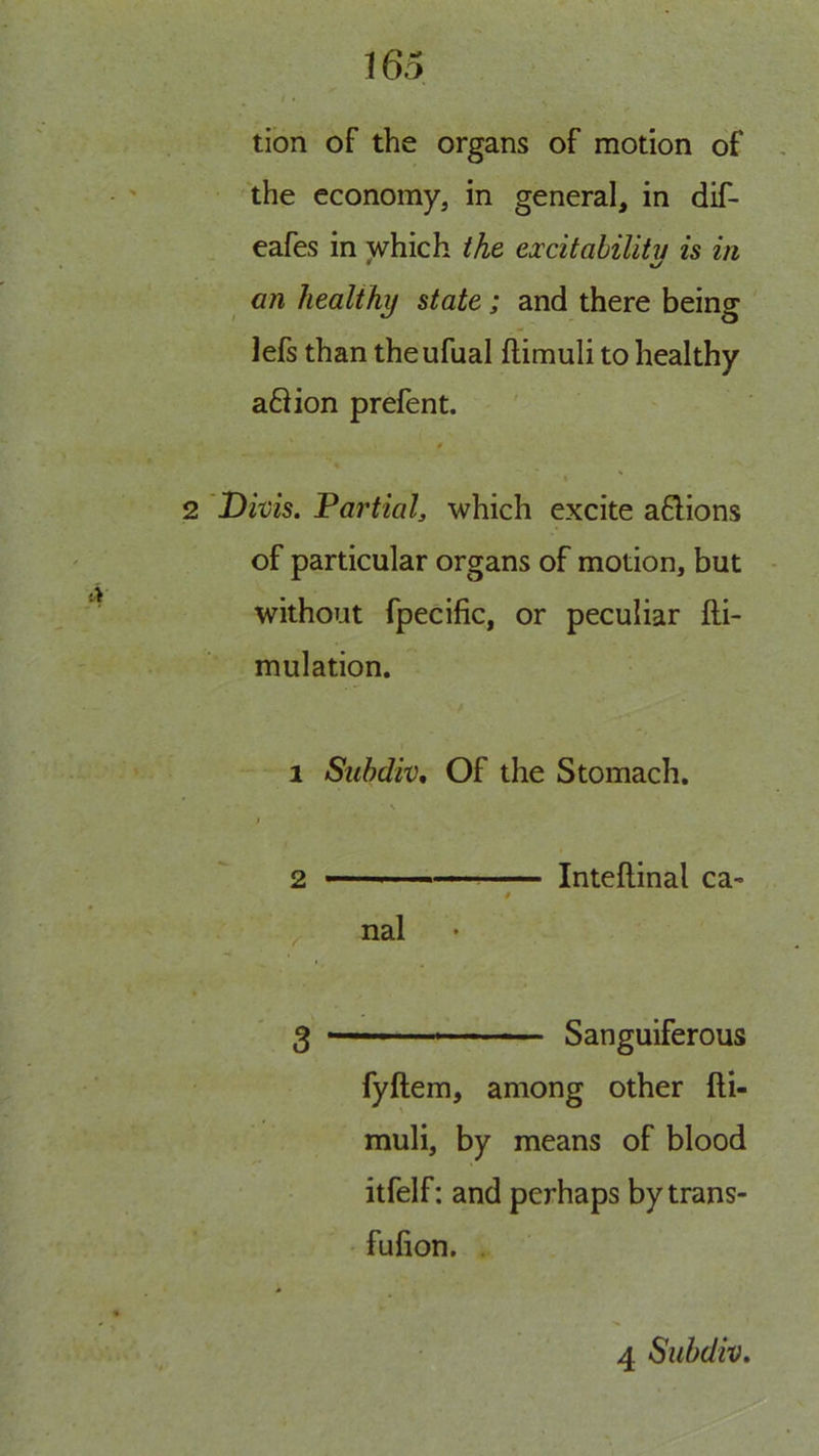 tion of the organs of motion of the economy, in general, in dif- eafes in which Me excitahilitv is in * an healthy state; and there being lefs than theufual ftimuli to healthy a6Hon prefent. 2 Divis. Fartialy which excite aflions of particular organs of motion, but without fpecific, or peculiar fti- mulation. 1 Subdiv, Of the Stomach. V / 2 I Inteflinal ca- / nal g Sanguiferous fyftem, among other fti- muli, by means of blood itfelf: and perhaps bytrans- fufion. .