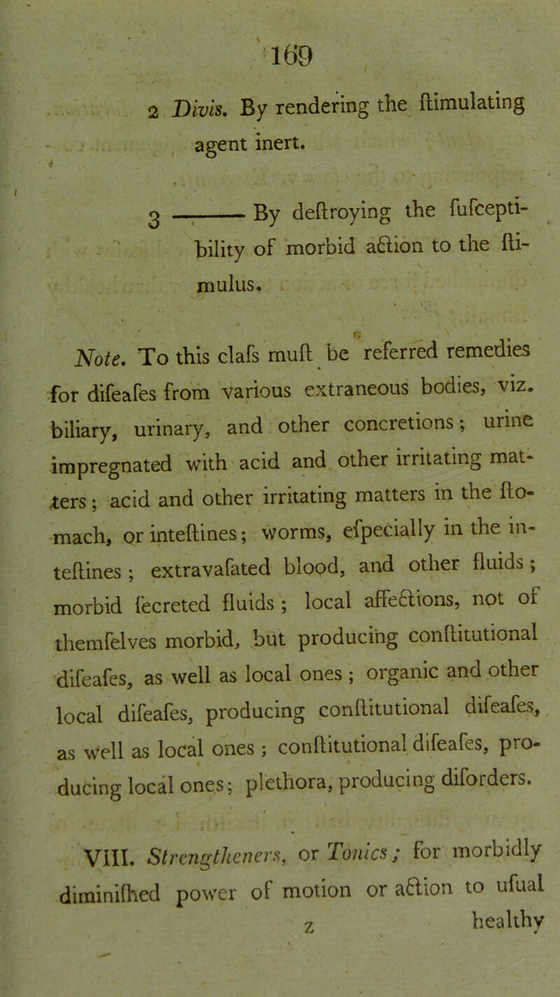 1® 2 Divis. By rendering the ftimulating - • - agent inert. '3 0 ; By deftroying the fufcepti- ’ ^ bility of morbid aaion to the fti- \ ' mulus. Note, To this clafs muft be referred remedies for difeafes from various extraneous bodies, viz. biliary, urinary, and other concretions; urine impregnated with acid and, other irritating mat- ters ; acid and other irritating matters in the fto- mach, or inteftines; worms, especially in the in- teflines ; extravafated blood, and other fluids; morbid fecreted fluids ; local affeaions, not of themfelves morbid, but producing conflitutional difeafes, as well as local ones ; organic and other local difeafes, producing conflitutional difeafes, as well as local ones ; conflitutional difeafes, pro- ♦ • ducing local ones; plethora, producing diforders. 4 * ' VIII. stremxthenen, or Tonics; for morbidly diminiffied power of motion or aftion to ufual z healthy