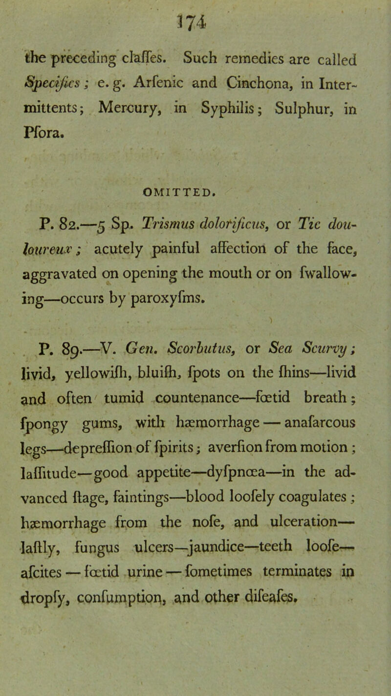 the preceding claffes. Such remedies are called Spedjics; e. g. Arfenic and Cinchona, in Inter- mittents; Mercury, in Syphilis; Sulphur, in Pfora. t i OMITTED. P. 82.—5 Sp. Trismus dolorificus, or Tic dou~ lo^ireu v; acutely painful affection of the face, aggravated ^ opening the mouth or on fwallow- ing—occurs by paroxyfms. ... ■) P. 89.—^V. Gen, Scorbutusf or Sea Scurvy; livid, yellowHh, bluifh, fpots on the ftiins—livid and often tumid countenance—foetid breath; fpongy gums, .with haemorrhage — anafarcous legs—depreffion of fpirits; averfion from motion; laffitude—good appetite—dyfpncea—in the ad- vanced ftage, faintings—^blood loofely coagulates ; haemorrhage from the nofe, and ulceration— laftly, fungus ulcers—jaundice—teeth loofe— afcites — fcetid urine — fometimes terminates in dropfy, confumptipn, and other difeafes.