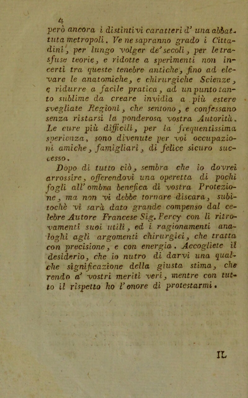 però ancora i distintivi caratteri dJ una abbate tuta metropoli. Ve ne sapranno grado i Citta- dini} per lungo volger de’ secoli 3 per le tra- sfuse teorie 3 e ridotte a sperimenti non in- certi tra queste tenebre antiche} fino ad ele- vare le anatomiche3 e chirurgiche Scienze e ridurre a facile pratica} ad un punto tan- to sublime da creare invidia a più estere svegliate Regioni} che sentono} e confessano senza ristarsi la ponderosa vostra Autorità. Le cure più diffcili} per la frequentissima sperienza, sono divenute per voi occupazio- ni amiche 3 famigliari 3 di felice sicuro suc- cesso. Dopo di tutto ciò 3 sembra che io dovrei arrossire, offerendovi una operetta di pochi fogli all’ ombria benefica di vostra Protezio- ne 3 ma non vi debbe tornare discara} subi- tochè vi sarà dato grande compenso dal ce- lebre Autore Francese Sig. Percy con li ritro- vamenti suoi utili 3 ed i ragionamenti ana- loghi agli argomenti chirurgici} che tratta con precisione, e con energia. Accogliete il desiderio3 che io nutro di darvi una qual- che significazione della giusta stima3 che rendo a’ vostri meriti veri, mentre con tut- to il rispetto ho l’onore di protestarmi.