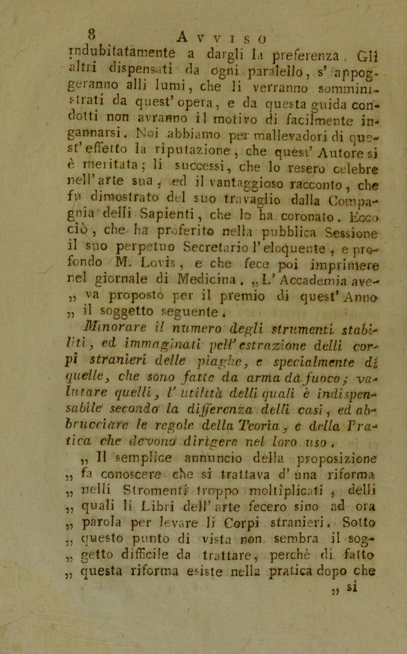 indubitatamente a dargli la preferenza, Gli altri dispensati da ogni paralello, s’ appog- geianno alli lumi, che li verranno sommim- Mrati da quest’opera, e da questa guida cori* ciotti non avranno il motivo di facilmente in-- gannarsi, Noi abbiamo per mallevadori di que- st effetto la riputazione, che quest’Autore si è meritata; li successi, che lo resero celebre nell’arte sua i ed il vantaggioso racconto, che fri dimostrato del suo travaglio dalla Compa- gnia'detti Sapienti, che lo ha coronato. Ecco ciò, che ha proferito nella pubblica Sessione il suo perpetuo Secretano l’eloquente , e pro- fondo M. Lovis, e che fece poi imprimere rei giornale di Medicina. „ L.’ Accademia ave- „ va proposto per il premio di quest’ Anno n il soggetto seguente* Minorare il numero degli strumenti stabi- liti, ed immaginati peli' estrazione delti cor- pi stranieri delle piaghe, e specialmente di quelle, che sono fatte da arma dà, fuoco ; va- lutare quelli, V utilità delti quali è indispen- sabile secondo la differcny.a delti casi, ed ab- bracciare le regole della Teoria, e della Tva- lica che devono' dirigere nel loro uso . „ Il semplice annuncio della proposizione „ fa conoscere che si trattava d’ una riforma „ nelli Strumenti troppo moltiplicati , delli „ quali li Libri dell’arte fecero sino ad ora „ parola per levare li Corpi stranieri. Sotto „ questo punto di vista non sembra il sog- „ getto difficile da trattare,' perche di fatto „ questa riforma esiste nella pratica dopo che