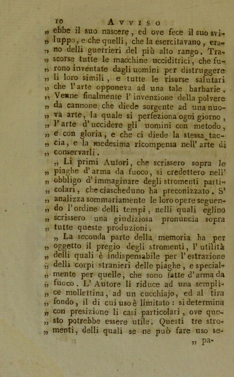 „ ebbe il suo nascere, ed ove fece il suo svi- „ Iuppo, e che quelli, che la esercitavano , era- ri no delli guerrieri del più alto rango. Tra- ri scorse tutte le macchine ucciditrici, che fu- » rono inventate dagli uomini per distruggere „ li loro simili , e tutte le risorse salutari „ che T arte opponeva ad una tale barbarie , ?i Venne finalmente l’invenzione della polvere ,, da cannone che diede sorgente ad una nuo- „ va arte, la quale si perfeziona ogni giorno , „ l’arte d’uccidere gli uomini con metodo, ,, e con gloria, e che ci diede la stessa tac- „ eia, e la medesima ricompensa nell’arte di „ conservarli. „ Li primi Autori, che scrissero sopra le „ piaghe d’arma da fuoco, si credettero nell’ „ obbligo d’immaginare degli stromenti parti- „ colari, che ciascheduno ha preconizzato. S5 „ analizza sommariamente le loro opere seguen- „ do l’ordine delli tempi, nelli quali eglino „ scrissero una giudiziosa pronuncia sopra „ tutte queste produzioni. „ La secouda parte della memoria ha per iì °ggetto il pregio degli stromenti, 1’ utilità „ delli quali è indispensabile per l’estrazione „ delli corpi stranieri delle piaghe, e special- „ mente per quelle, che sono fatte d’arma da „ fuoco . L’ Autore li riduce ad una sempli- „ ce mollettina, ad un cucchiajo, ed al tira „ fondo, il di cui uso è limitato: si determina „ con presizione li casi particolari , ove que- „ sto potrebbe essere utile. Questi tre stro- „ menti, delli quali se ne può fare uso se- » pa-