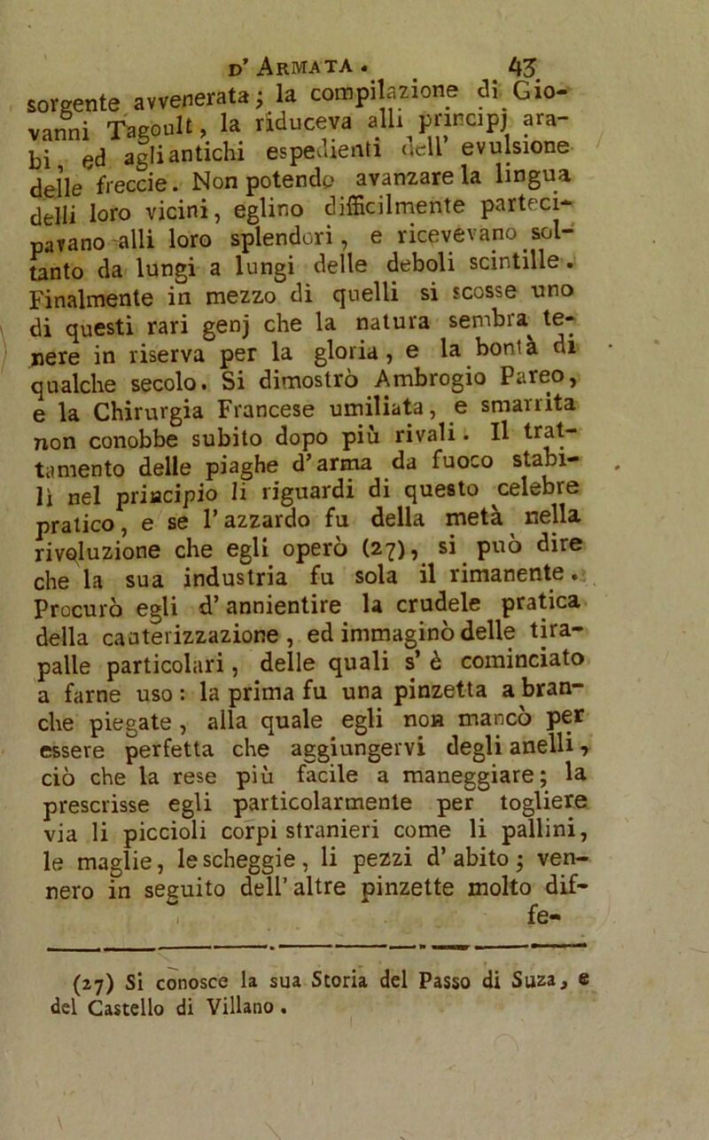 sorgente «venerata; la compilazione di Gio- vanni Tagoolt, la riduceva aU. principi ara- bi ed agli antichi espedienti nell evulsione delle freccie. Non potendo avanzare la lingua delli loro vicini, eglino difficilmente parteci- pavano alli loro splendori, e ricevevano sol- tanto da lungi a lungi delle deboli scintille. Finalmente in mezzo dì quelli si scosse uno di questi rari genj che la natura sembra^ te- nere in riserva per la gloria, e la boni à di qualche secolo. Si dimostrò Ambrogio Pareo, e la Chirurgia Francese umiliata, e smarrita non conobbe subito dopo più rivali. Il trat- tamento delle piaghe d’arma da fuoco sta^1- lì nel priacipio li riguardi di questo celebre pratico, e se l’azzardo fu della metà nella rivoluzione che egli operò (27), si può dire chela sua industria fu sola il rimanente. Procurò egli d’annientire la crudele pratica della cauterizzazione, ed immaginò delle tira- palle particolari, delle quali s’ è cominciato a farne uso: la prima fu una pinzetta a bran- che piegate , alla quale egli no» mancò per essere perfetta che aggiungervi degli anelli, ciò che la rese più facile a maneggiare; la prescrisse egli particolarmente per togliere via li piccioli corpi stranieri come li pallini, le maglie, lescheggie, li pezzi d’abito; ven- nero in seguito dell’altre pinzette molto dif- fe- (27) Si conosce la sua Storia del Passo di Suza, e del Castello di Villano .