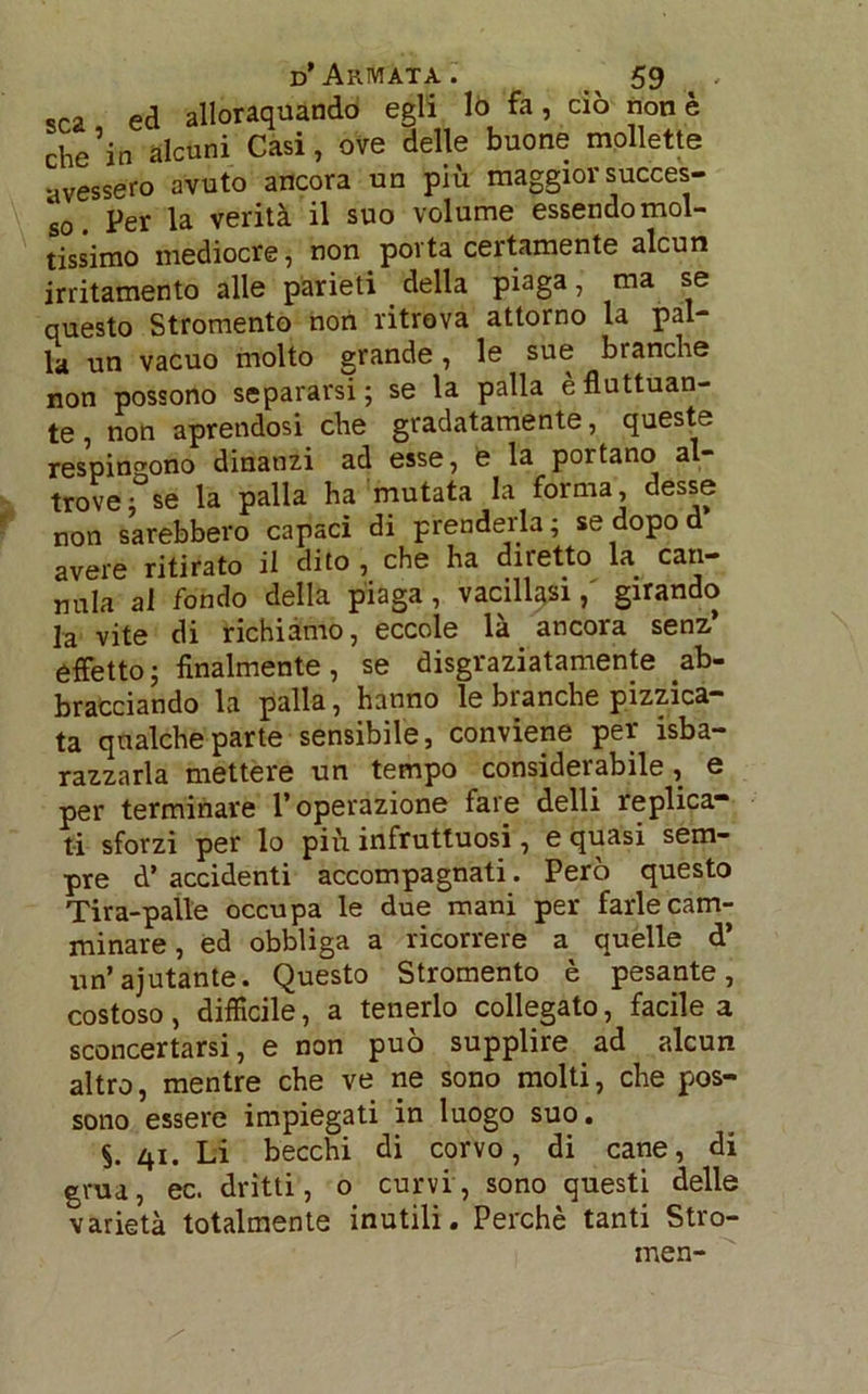 sca ed allorquando egli lo fa 5 ciò non è che’in alcuni Casi, ove delle buone mollette avessero avuto ancora un più maggior succes- so. Per la verità il suo volume essendo mol- tissimo mediocre, non porta certamente alcun irritamento alle parieti della piaga, ma se questo Stromento non ritrova attorno la pal- la un vacuo molto grande, le sue bianche non possono separarsi; se la palla è fluttuan- te , non aprendosi che gradatamente, queste respingono dinanzi ad esse, e la portano al trove; se la palla ha mutata la forma, desse non sarebbero capaci di prenderla; se dopo d avere ritirato il dito , che ha diretto la can- nula al fondo della piaga, vacillasi,' girando la vite di richiamo, eccole là ancora senz* effetto; finalmente, se disgraziatamente ab- bracciando la palla, hanno le branche pizzica- ta qualche parte sensibile, conviene per isba- razzarla mettere un tempo considerabile, e per terminare l’operazione fare delli replica- ti sforzi per lo più infruttuosi, e quasi sem- pre d’ accidenti accompagnati. Però questo Tira-palle occupa le due mani per farle cam- minare , ed obbliga a ricorrere a quelle d’ un’ajutante. Questo Stromento è pesante, costoso , difficile, a tenerlo collegato, facile a sconcertarsi, e non può supplire ad alcun altro, mentre che ve ne sono molti, che pos- sono essere impiegati in luogo suo. $. 41. Li becchi di corvo, di cane, di gru a, ec. dritti, o curvi, sono questi delle varietà totalmente inutili. Perchè tanti Stro- men-