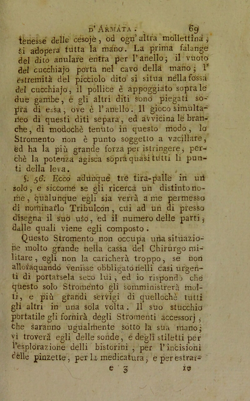 / d’Armata. s 6gl tenesse delle cesojé , od ogn’ altra mollettìnà j èi adopera tritta la màno. La pi ima falange del dito anulare enfia per l’anello; il vuoto del cucchiajo porta nel cavò della mano ; 1* estremità del pictiolo dito si situa nèlla fossa del cucchiajo, il pollice è appoggiato soprale due gambe, è gli altri diti sonò piegati so- pra di eisa, ove è l’anello. 11 gioco simulta- rieo di questi diti separa , ed avvicina le bran- che, di modochè tentato in questo modo, lo Stromento non è punto soggetto a vacillare, èd ha la più grande forza per istringere, per- chè la potenza agisca sopra quasi tutti li pun- ti della leva. . , §. 56. Ecco adunque tre tira-palle in uri sola, e siccome se gli ricerca un distinto no- me, qualunque egli sia verrà a me permesso di nominarlo Tribulcon , crii ad un di presso disegna il suò uào, ed il numero delle parti 4 da^le quali viene egli composto . Questo Stromento non occupa uria situazio- ne molto grande nella cassa del Chirurgo mi- litare , egli non la caricherà troppo, se non alloi'aquandó venisse obbligato rielli casi urgen- ti di portarsela seco lui, ed io risponda che (questo solo Stromento gli somministrerà mol- li, e più glandi servigi di quellochè tutti gli altri in una sola volta. Il suo stùcchio portatile gli fornirà degli Stromenti accessorj 6 Che saranno ugualmente sotto la sua matto; vi troverà egli delle sonde, é degli stiletti per l’esplorazione delli bistorini , per l’infcisioni dèlie pinzette, per U medicatura ; e per estrar-