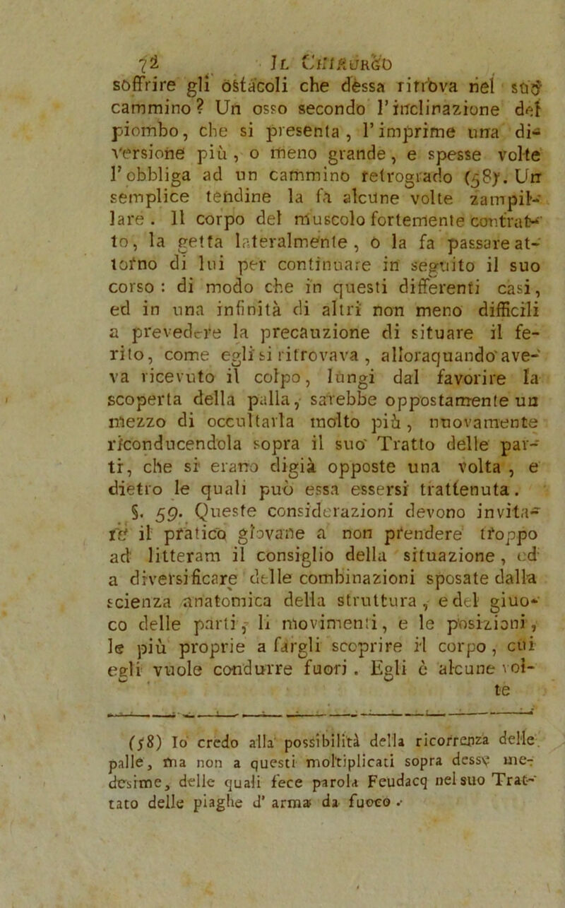 11 CiWKdR&t> soffrire gli ostàcoli che dèssa ritrova nel stitf cammino? Un osso secondo l’inclinazione dei piombo, che si presenta, l’imprime ima di- versione più, o meno grande, e spesse volte l’obbliga ad un cammino retrogrado (58yi'Urr semplice tendine la fa alcune volte zampil- lare. 11 corpo del muscolo fortemente cor.traty to, la getta lateralmente, 0 la fa passare at- torno di lui per continuare in seguito il suo corso: di modo che in questi differenti casi, ed in una infinità di altri non meno difficili a prevedere la precauzione di situare il fe- rito, come egli si ritrovava , allorquando' ave- va ricevuto il colpo, lungi dal favorire la scoperta della palla, sarebbe oppostamente un mezzo di occultarla molto più, nuovamente riconducendola sopra il suo' Tratto delle par- ti, che si erano digià opposte una volta , e dietro le quali può essa essersi trattenuta. §. 59. Queste considerazioni devono invita- re il pratico giovane a non prendere troppo ad litteram il consiglio della situazione , ed a diversificare delle combinazioni sposate dalla scienza anatomica della struttura, e del giuo- co delle parti, li movimenti, e le posizioni, le più proprie a fargli scoprire H corpo , cui eeli vuole condurre fuori . Egli è alcune voi- te (f8) Io credo alla possibilità della ricorrenza delle palle, ma non a questi moltiplicati sopra desse me- desime, delle quali fece parola Feudacq nel suo Trat- tato delle piaghe J’ arma; da fuoco ••