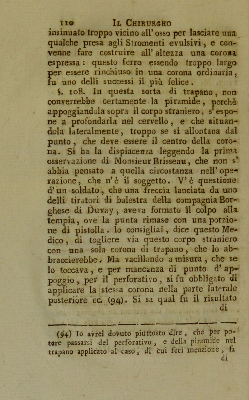 insinuato troppo vicino all’ osso per lasciare una qualche presa agli Stromenti evulsivi, e con- venne fare costruire all’ altezza una corona espressa : questo ferro essendo troppo largo per essere rinchiuso in una corona ordinaria, fu uno delli successi il più felice . 5. 108. In questa sorta di trapano, non converrebbe certamente la piramide, perchè appoggiandola sopra il corpo straniero, s’espo- ne a profondarla nel cervello, e che situan- dola lateralmente, troppo se si allontana dal punto, che deve essere il centro della coro- na. Si ha la dispiacenza leggendo la prima osservazione di Monsieur Brisseau, che non s’ abbia pensato a quella circostanza nell’ope- razione, che n’è il soggetto. V’è questione d’un soldato, che una freccia lanciata da uno delli tiratori di balestra della compagnia Bor- ghese di Duvay , aveva formato il colpo alla tempia, ove la punta rimase con una porzio- ne di pistolla . lo consigliai , dice questo Me- dico , di togliere via questo corpo straniero con una sola corona di trapano, che lo ab- braccierebbe . Ma vacillando a misura, che se lo toccava, e per mancanza di punto d’ ap- poggio , per il perforativi, si fu obbligato di applicare la stessa corona nella parte laterale posteriore ec. (94)» Si sa qual fu il risultato di (94) Io avrei dovuto piuttosto dire, che per po- tare passarsi del perforativo , e della piramide nel trapano applicato al caso3 di cui ieci menzione , fa