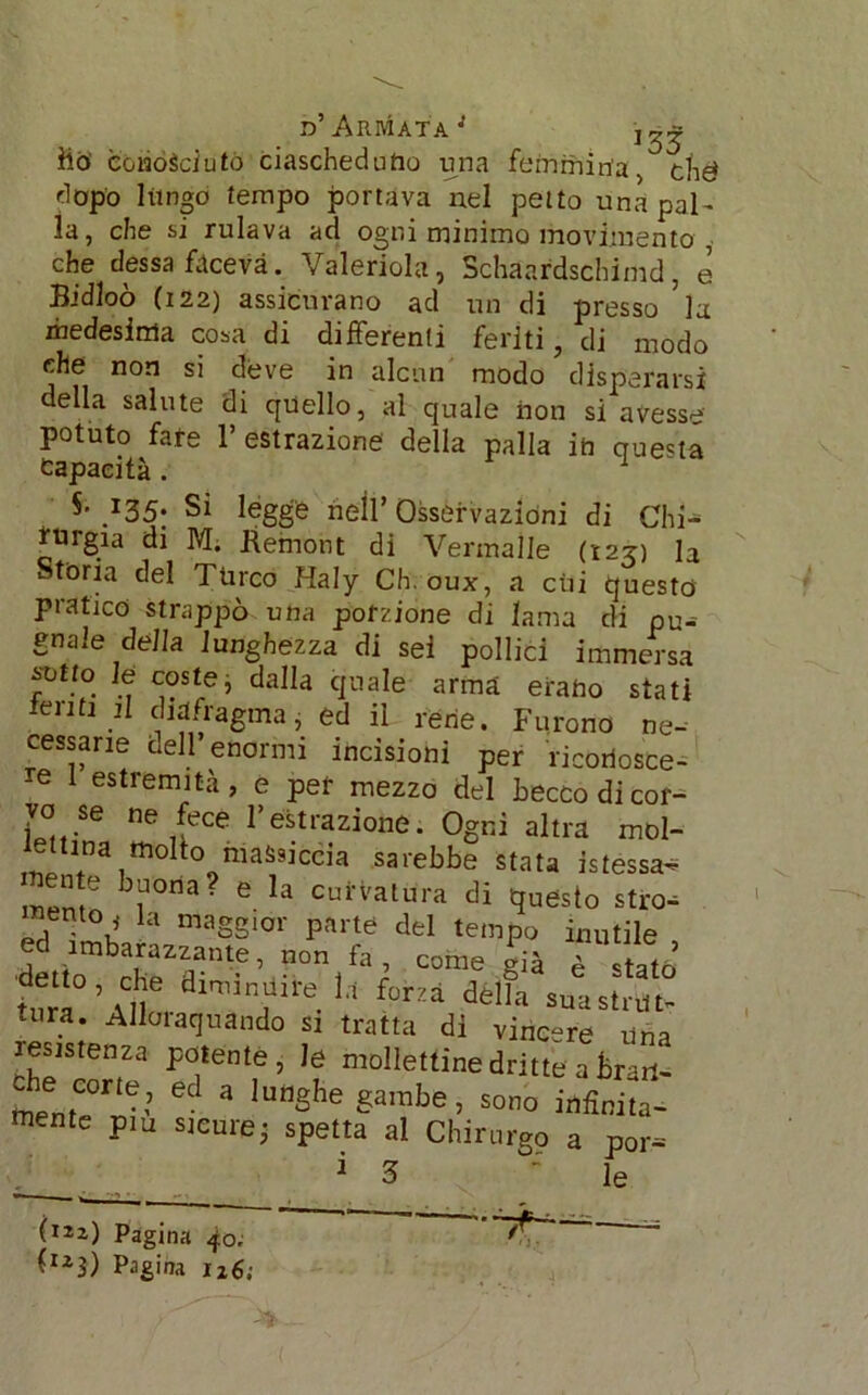 d’Armata’' j^ ho conóèciutó ciascheduno una femmina, ché dopo 1 tingo tempo portava nel petto una pal- la, che si rulava ad ogni minimo movimento che dessa faceva. Valeriola, Schaardschimd, e B’dloò (i 22) assicurano ad un di presso ’la medesima cosa di differenti feriti, di modo che non si deve in alcun modo disperarsi della salute di quello, al quale non si avesse potuto fate l’estrazione della palla ih questa Capacità . §• 135. Si legge nell’ Osservazioni di Chi- turgia di M. ftemont di Vermalle (125) la Storia del Turco Haly Ch.oux, a cui questo pratico strappò una porzione di lama di pu- gnale della lunghezza di sei pollici immersa svito le coste, dalla quale arma erano stati ierit! il diafragma, ed il rene. Furono ne- cessarie dell’enormi incisioni per riconosce- re 1 estremità, e per mezzo del becco di cor- yo se ne fece l’estrazione. Ogni altra mol- i^ttina molto massiccia sarebbe stata istessa- b^°a? e la curvatura di questo stro-- nento^ la maggior parte del tempo inutile ed imbarazzante, non fa, come già è statò Ìuk’aT dlnurfre.U déìfa suastrut- aira. Alloraquando si tratta dì vincere Una resistenza potente, le mollettinedritte aBrarl- che c°rte^ ed a lunghe gambe, sono infinità- mente pm sicure; spetta al Chirurgo a por^ / 1 3 : le (122) Pagina 40. *?£ ' (123) Pagina 116;