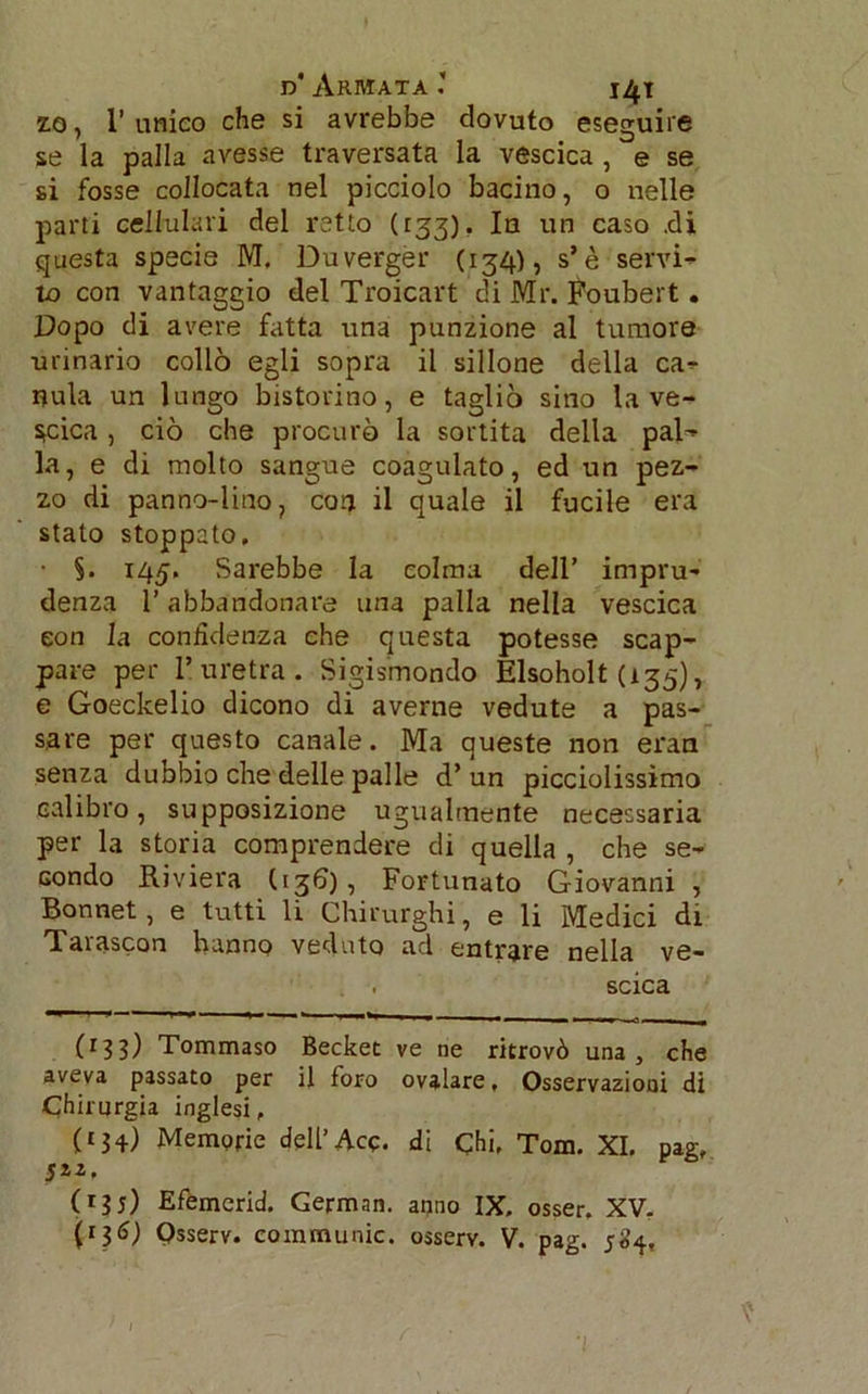 d* Armata ’ i^i z.o, 1’unico che si avrebbe dovuto eseguire se la palla avesse traversata la vescica , e se si fosse collocata nel picciolo bacino, o nelle parti cellulari del retto (133), In un caso .di questa specie M, Duverger (134), s’è servi- to con vantaggio del Troicart di Mr. Foubert. Dopo di avere fatta una punzione al tumore urinario collo egli sopra il sillone della ca- nula un lungo bistorino, e tagliò sino la ve- scica , ciò che procurò la sortita della pal- la, e di molto sangue coagulato, ed un pez- zo di panno-lino, corj il quale il fucile era stato stoppato. • §. 145, Sarebbe la colma dell’ impru- denza l’abbandonare una palla nella vescica con la confidenza che questa potesse scap- pare per l’uretra. Sigismondo Elsoholt (135), e Goeckelio dicono di averne vedute a pas- sare per questo canale. Ma queste non eran senza dubbio che delle palle d’ un picciolissìmo calibro, supposizione ugualmente necessaria per la storia comprendere di quella , che se- condo Riviera (<36), Fortunato Giovanni , Bonnet, e tutti li Chirurghi, e li Medici di Tarascon hanno veduto ad entrare nella ve- scica (I33) Tommaso Becket ve ne ritrovò una, che aveva passato per il foro ovalare, Osservazioni di Chirurgia inglesi, (£34) Memorie dell’Acc. di Chi, Tom. XI. pag, J22. (r3t) Efemerid. German. anno IX. osser, XV.