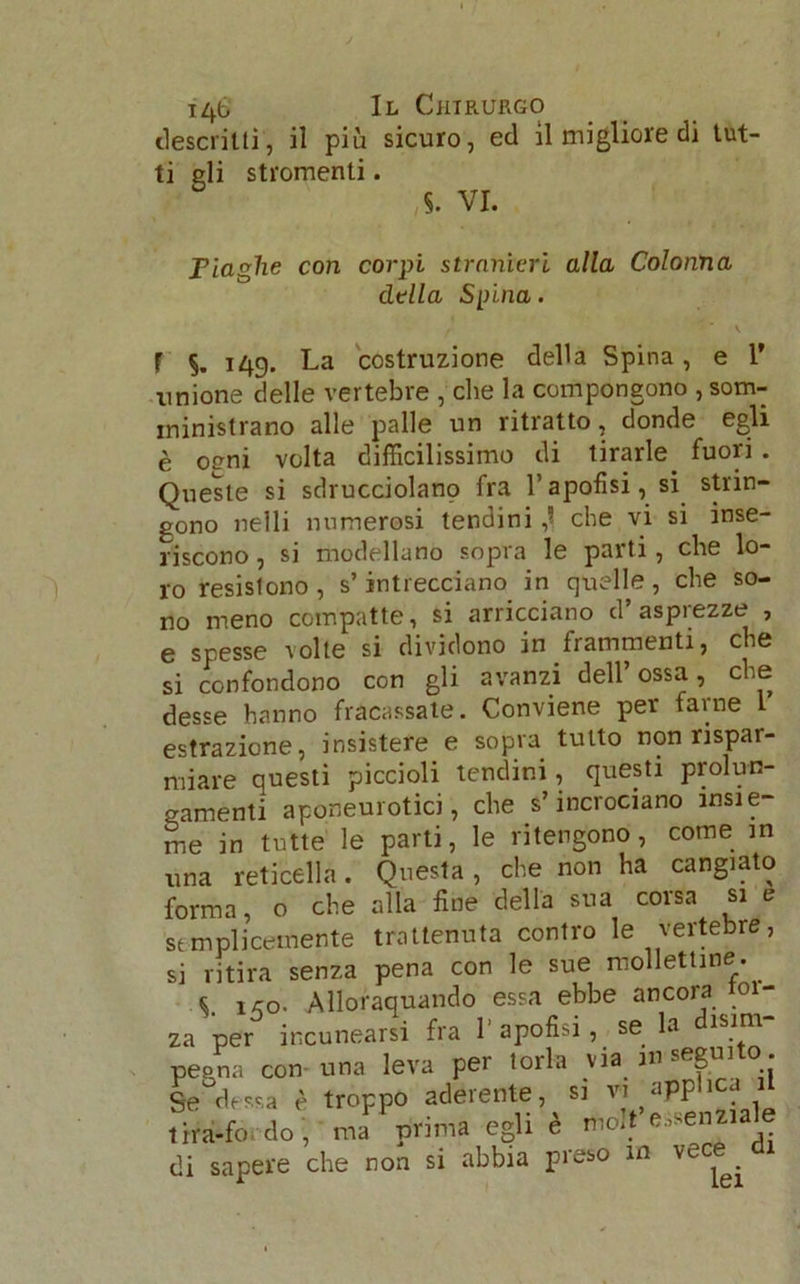 descritti, il più sicuro, ed il migliore di tut- Fiaghe con corpi, stranieri alla Colonna della Spina. t * ‘ v F §. 149. La costruzione della Spina, e 1’ unione delle vertebre , che la compongono , som- ministrano alle palle un ritratto, donde egli è oeni volta difficilissimo di tirarle, fuori . Queste si sdrucciolano fra l’apofisi, si strin- gono nelli numerosi tendini ,1 che vi si inse- riscono , si modellano sopra le parti, che lo- ro resistono , s’intrecciano in quelle, che so- no meno compatte, si arricciano d’asprezze , e spesse volte si dividono in frammenti, che si confondono con gli avanzi dell ossa, che desse hanno fracassate. Conviene per farne 1 estrazione, insistere e sopra tutto non rispar- miare questi piccioli tendini, questi prolun- gamenti aponeurotici, che s’incrociano insie- me in tutte le parti, le ritengono, come in una reticella. Questa, che non ha cangiato forma, o che alla fine della sua corsa si e semplicemente trattenuta contro le vertebre, si ritira senza pena con le sue mollettine. C , ™ Allnranuando essa ebbe ancora tol- ti gli stromenti. S. VI. Tira-iu. uu , ma -d di sapere che non si abbia preso