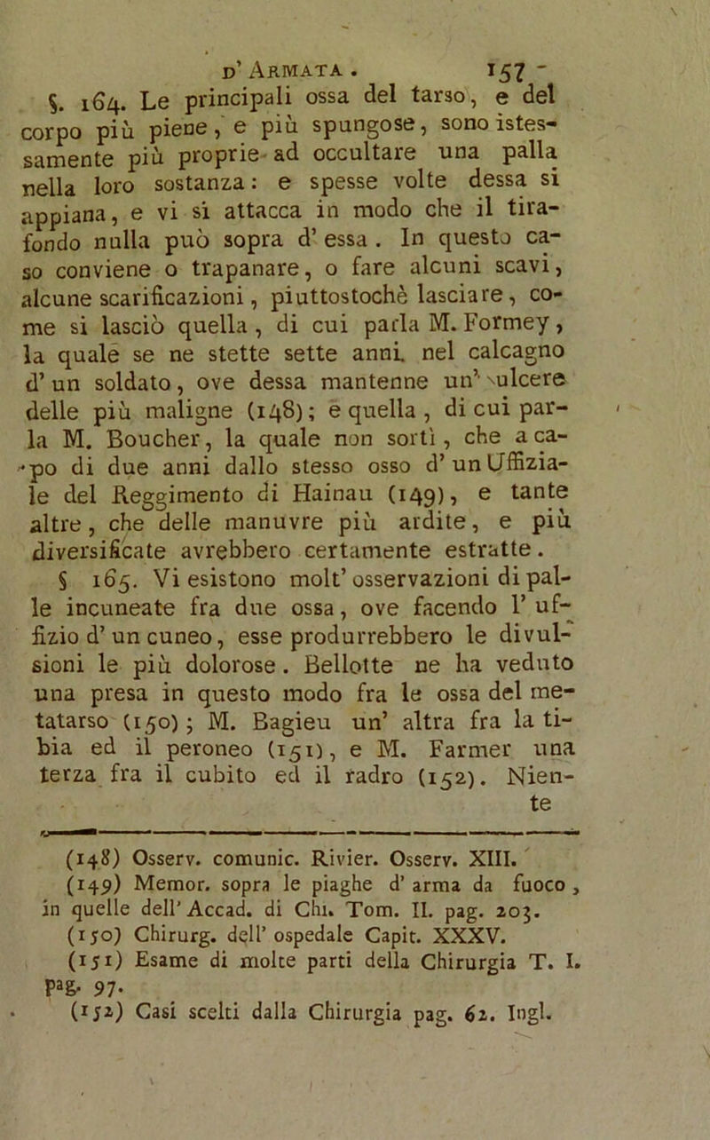 S. 164. Le principali ossa del tarso, e del corpo più piene, e più spungose, sono istes- piu proprie ad occultale una palla nella loro sostanza: e spesse volte dessa si appiana, e vi si attacca in modo che il tira- fondo nulla può sopra d’ essa . In questo ca- so conviene o trapanare, o fare alcuni scavi, alcune scarificazioni, piuttostochè lasciare, co- me si lasciò quella , di cui parla M. Formey, la quale se ne stette sette anni nel calcagno d’ un soldato , ove dessa mantenne un’' \ulcere delle più maligne (148); e quella , di cui par- la M. Boucher, la quale non sortì, che aca- rpo di due anni dallo stesso osso d’unUffizia- le del Reggimento di Hainau (149), e tante altre, che delle manuvre più ardite, e più diversificate avrebbero certamente estratte. § 165. Vi esistono molt’ osservazioni di pal- le incuneate fra due ossa, ove facendo l’uf- fizio d’ un cuneo, esse produrrebbero le divul- sioni le più dolorose. Bellette ne ha veduto una presa in questo modo fra le ossa del me- tatarso (150); M. Bagieu un’ altra fra la ti- bia ed il peroneo (151), e M. Farmer una terza fra il cubito ed il radro (152). Nien- te (148) Osserv. comunic. Rivier. Osserv. XIII. (149) Memor. sopra le piaghe d’arma da fuoco, in quelle dell’Accad. di Chi. Tom. II. pag. 203. (iyo) Chirurg. dell’ospedale Capit. XXXV. (151) Esame di molte parti della Chirurgia T. I. Pa& 97- (iji) Casi scelti dalla Chirurgia pag. 62. Ingl.