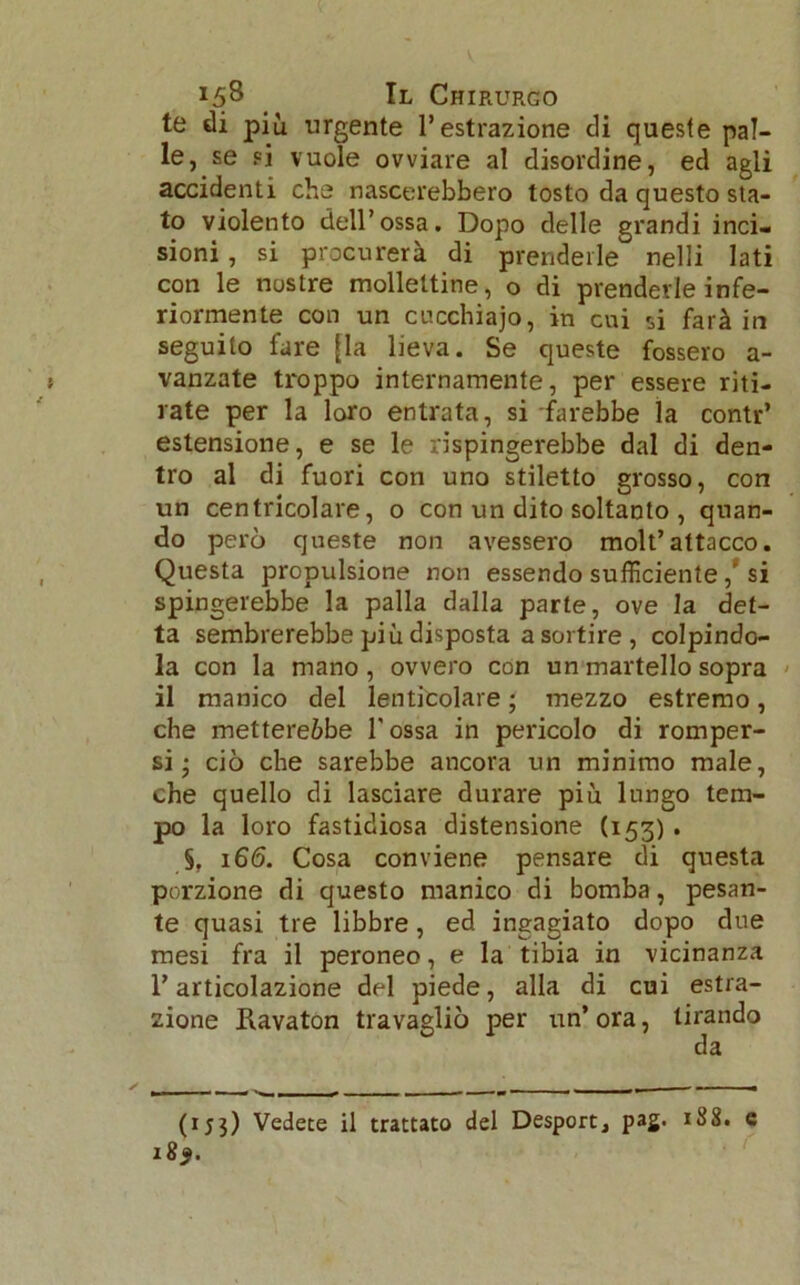 te di più urgente l’estrazione di queste pal- le, se sì vuole ovviare al disordine, ed agli accidenti che nascerebbero tosto da questo sta- to violento dell’ossa. Dopo delle grandi inci- sioni , si procurerà di prenderle nelli lati con le nostre molleltine, o di prenderle infe- riormente con un cucchiajo, in cui si farà in seguito fare [la lieva. Se queste fossero a- vanzate troppo internamente, per essere riti- rate per la loro entrata, si farebbe la contr’ estensione, e se le rispingerebbe dal di den- tro al di fuori con uno stiletto grosso, con un centricolare, o con un dito soltanto , quan- do però queste non avessero molt’attacco. Questa propulsione non essendo sufficiente,' si spingerebbe la palla dalla parte, ove la det- ta sembrerebbe più disposta a sortire , colpindo- la con la mano , ovvero con un martello sopra il manico del lenticolare ; mezzo estremo, che mettereòbe Tossa in pericolo di romper- si- ciò che sarebbe ancora un minimo male, che quello di lasciare durare più lungo tem- po la loro fastidiosa distensione (153). §. 166. Cosa conviene pensare di questa porzione di questo manico di bomba, pesan- te quasi tre libbre, ed ingagiato dopo due mesi fra il peroneo, e la tibia in vicinanza l’articolazione del piede, alla di cui estra- zione Ravaton travagliò per un’ ora, tirando da (153) Vedete il trattato del Desport, pag. 188. e 18$.