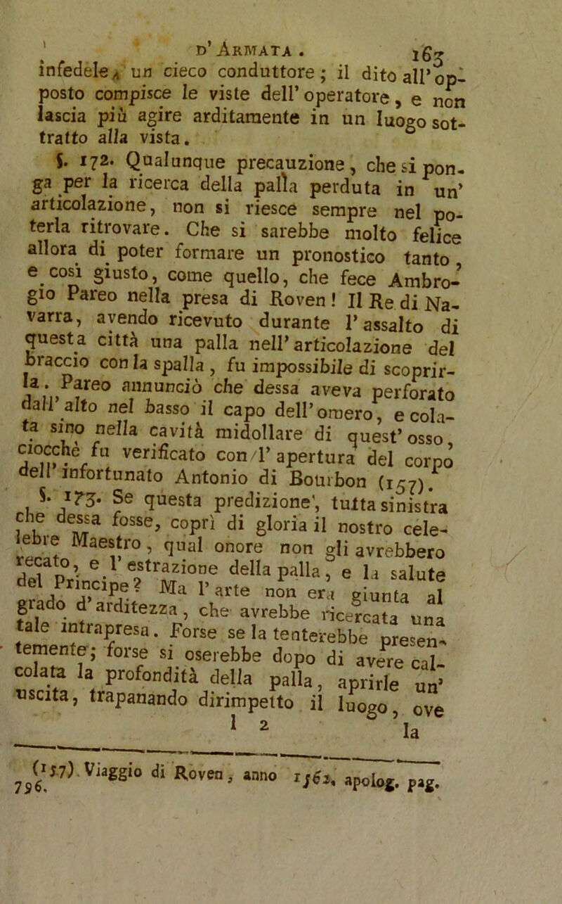 infedeleA un cieco conduttore; il dito all’op- posto compisce le viste dell’operatore, e non lascia più agire arditamente in un luogo sot- tratto alla vista. J. 172. Qualunque precauzione, che si pon- ga per la ricerca della palla perduta in un’ articolazione, non si riesce sempre nel po- terla ritrovare. Che si sarebbe molto felice allora di. poter formare un pronostico tanto e.cosi giusto, come quello, che fece Ambro- gio Pareo nella presa di Roven ! Il Re di Na- varra, avendo ricevuto durante l’assalto di questa città una palla nell’articolazione del braccio con la spalla , fu impossibile di scoprir- Pfeo annunciò che dessa aveva perforato dall alto nel basso il capo dell’omero, e cola- • SJ,nP 5e a cavità midollare di quest’osso ciocché fu verificato con/l’ apertura del corpo dell infortunato Antonio di Bourbon (157). S. irg. Se questa predizione', tulta sinistra che dessa fosse, coprì di gloria il nostro cele- eb!e Maestro, qual onore non gli avrebbero ecato, e 1 estrazione della palla, e la salute del pnncipe ? Ma P arte non era giunta al giado d aiditezza, che avrebbe ricercata una tale intrapresa. Forse se la tenterebbe presen- temente ; forse si oserebbe dopo di avere cal- colata la profondità delia palla, aprirle un’ «scita, trapanando dirimpetto il luogo ove 12 ° ’la 7S<> pag.